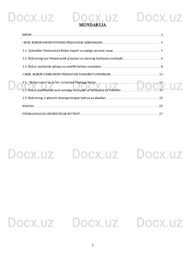 MUNDARIJA 
KIRISH .................................................................................................................................................... 3
I BOB. BOBUR SHAXSIYATINING PEDAGOGIK QARASHLARI ................................................................... 5
1.1. Zahiriddin Muhammad Bobur hayoti va ijodiga umumiy nazar ...................................................... 5
1.2. Boburning ma’rifatparvarlik g’oyalari va ularning tarbiyaviy mohiyati ........................................... 6
1.3. Bobur asarlarida axloqiy va estetik tarbiya masalalari .................................................................... 8
II BOB. BOBUR ASARLARIDA PEDAGOGIK MAHORAT UNSURLARI ....................................................... 11
2.1. “Boburnoma”da ta’lim va tarbiya haqidagi fikrlar ........................................................................ 11
2.2. Bobur poetikasida yosh avlodga murojaat va tarbiyaviy yo’nalishlar ........................................... 14
2.3. Boburning o’qituvchi shaxsiga bergan bahosi va ideallari ............................................................. 15
XULOSA ................................................................................................................................................ 25
FOYDALANILGAN ADABIYOTLAR ROʻYXATI .......................................................................................... 27
2 