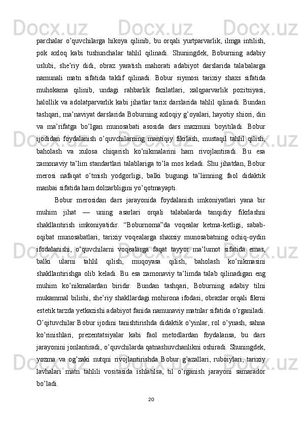 parchalar   o’quvchilarga   hikoya   qilinib,   bu   orqali   yurtparvarlik,   ilmga   intilish,
pok   axloq   kabi   tushunchalar   tahlil   qilinadi.   Shuningdek,   Boburning   adabiy
uslubi,   she’riy   didi,   obraz   yaratish   mahorati   adabiyot   darslarida   talabalarga
namunali   matn   sifatida   taklif   qilinadi.   Bobur   siymosi   tarixiy   shaxs   sifatida
muhokama   qilinib,   undagi   rahbarlik   fazilatlari,   xalqparvarlik   pozitsiyasi,
halollik   va   adolatparvarlik   kabi   jihatlar   tarix   darslarida   tahlil   qilinadi.   Bundan
tashqari, ma’naviyat darslarida Boburning axloqiy g’oyalari, hayotiy shiori, din
va   ma’rifatga   bo’lgan   munosabati   asosida   dars   mazmuni   boyitiladi.   Bobur
ijodidan   foydalanish   o’quvchilarning   mantiqiy   fikrlash,   mustaqil   tahlil   qilish,
baholash   va   xulosa   chiqarish   ko’nikmalarini   ham   rivojlantiradi.   Bu   esa
zamonaviy ta’lim standartlari talablariga to’la mos keladi. Shu jihatdan, Bobur
merosi   nafaqat   o’tmish   yodgorligi,   balki   bugungi   ta’limning   faol   didaktik
manbai sifatida ham dolzarbligini yo’qotmayapti.
Bobur   merosidan   dars   jarayonida   foydalanish   imkoniyatlari   yana   bir
muhim   jihat   —   uning   asarlari   orqali   talabalarda   tanqidiy   fikrlashni
shakllantirish   imkoniyatidir.   “Boburnoma”da   voqealar   ketma-ketligi,   sabab-
oqibat   munosabatlari,   tarixiy   voqealarga   shaxsiy   munosabatning   ochiq-oydin
ifodalanishi,   o’quvchilarni   voqealarga   faqat   tayyor   ma’lumot   sifatida   emas,
balki   ularni   tahlil   qilish,   muqoyasa   qilish,   baholash   ko’nikmasini
shakllantirishga   olib   keladi.   Bu   esa   zamonaviy   ta’limda   talab   qilinadigan   eng
muhim   ko’nikmalardan   biridir.   Bundan   tashqari,   Boburning   adabiy   tilni
mukammal bilishi, she’riy shakllardagi mohirona ifodasi, obrazlar orqali fikrni
estetik tarzda yetkazishi adabiyot fanida namunaviy matnlar sifatida o’rganiladi.
O’qituvchilar   Bobur  ijodini  tanishtirishda  didaktik  o’yinlar, rol  o’ynash,  sahna
ko’rinishlari,   prezentatsiyalar   kabi   faol   metodlardan   foydalansa,   bu   dars
jarayonini jonlantiradi, o’quvchilarda qatnashuvchanlikni oshiradi. Shuningdek,
yozma   va   og’zaki   nutqni   rivojlantirishda   Bobur   g’azallari,   ruboiylari,   tarixiy
lavhalari   matn   tahlili   vositasida   ishlatilsa,   til   o’rganish   jarayoni   samarador
bo’ladi.
20 