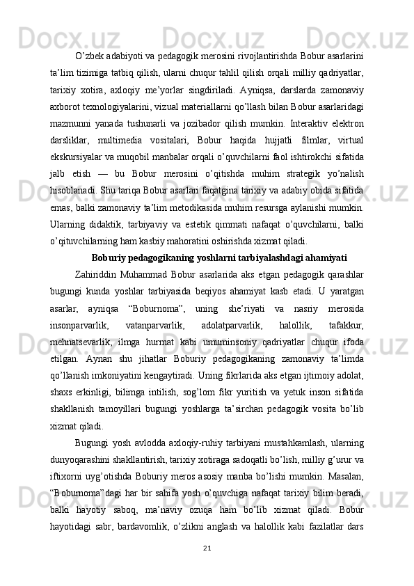 O’zbek adabiyoti va pedagogik merosini rivojlantirishda Bobur asarlarini
ta’lim tizimiga tatbiq qilish, ularni chuqur tahlil qilish orqali milliy qadriyatlar,
tarixiy   xotira,   axloqiy   me’yorlar   singdiriladi.   Ayniqsa,   darslarda   zamonaviy
axborot texnologiyalarini, vizual materiallarni qo’llash bilan Bobur asarlaridagi
mazmunni   yanada   tushunarli   va   jozibador   qilish   mumkin.   Interaktiv   elektron
darsliklar,   multimedia   vositalari,   Bobur   haqida   hujjatli   filmlar,   virtual
ekskursiyalar va muqobil manbalar orqali o’quvchilarni faol ishtirokchi sifatida
jalb   etish   —   bu   Bobur   merosini   o’qitishda   muhim   strategik   yo’nalish
hisoblanadi. Shu tariqa Bobur asarlari faqatgina tarixiy va adabiy obida sifatida
emas, balki zamonaviy ta’lim metodikasida muhim resursga aylanishi mumkin.
Ularning   didaktik,   tarbiyaviy   va   estetik   qimmati   nafaqat   o’quvchilarni,   balki
o’qituvchilarning ham kasbiy mahoratini oshirishda xizmat qiladi.
Boburiy pedagogikaning yoshlarni tarbiyalashdagi ahamiyati
Zahiriddin   Muhammad   Bobur   asarlarida   aks   etgan   pedagogik   qarashlar
bugungi   kunda   yoshlar   tarbiyasida   beqiyos   ahamiyat   kasb   etadi.   U   yaratgan
asarlar,   ayniqsa   “Boburnoma”,   uning   she’riyati   va   nasriy   merosida
insonparvarlik,   vatanparvarlik,   adolatparvarlik,   halollik,   tafakkur,
mehnatsevarlik,   ilmga   hurmat   kabi   umuminsoniy   qadriyatlar   chuqur   ifoda
etilgan.   Aynan   shu   jihatlar   Boburiy   pedagogikaning   zamonaviy   ta’limda
qo’llanish imkoniyatini kengaytiradi. Uning fikrlarida aks etgan ijtimoiy adolat,
shaxs   erkinligi,   bilimga   intilish,   sog’lom   fikr   yuritish   va   yetuk   inson   sifatida
shakllanish   tamoyillari   bugungi   yoshlarga   ta’sirchan   pedagogik   vosita   bo’lib
xizmat qiladi.
Bugungi   yosh   avlodda   axloqiy-ruhiy   tarbiyani   mustahkamlash,   ularning
dunyoqarashini shakllantirish, tarixiy xotiraga sadoqatli bo’lish, milliy g’urur va
iftixorni   uyg’otishda   Boburiy   meros   asosiy   manba   bo’lishi   mumkin.   Masalan,
“Boburnoma”dagi   har   bir   sahifa   yosh   o’quvchiga   nafaqat   tarixiy   bilim   beradi,
balki   hayotiy   saboq,   ma’naviy   ozuqa   ham   bo’lib   xizmat   qiladi.   Bobur
hayotidagi   sabr,   bardavomlik,   o’zlikni   anglash   va   halollik   kabi   fazilatlar   dars
21
