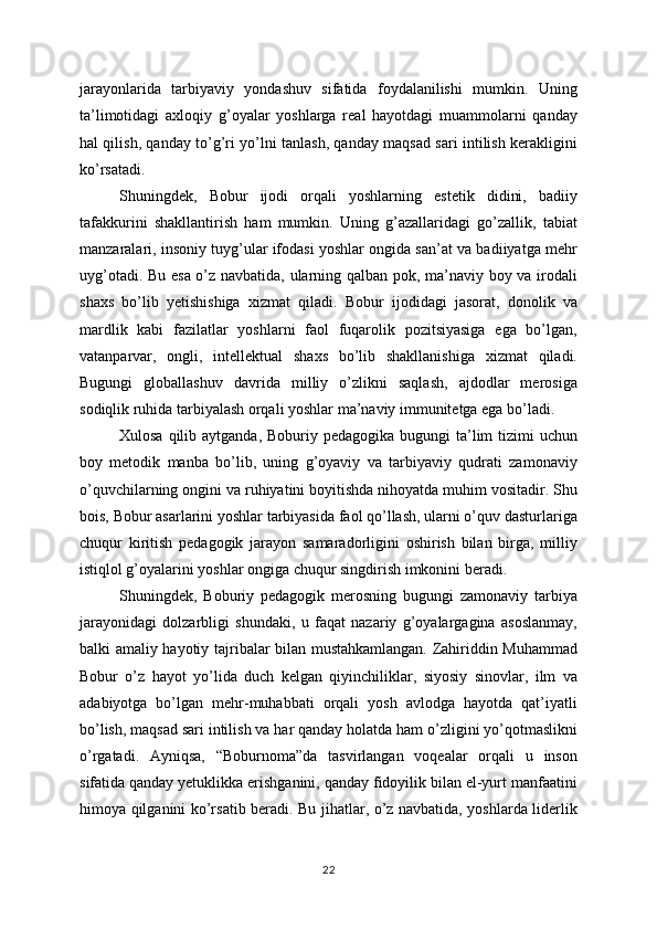 jarayonlarida   tarbiyaviy   yondashuv   sifatida   foydalanilishi   mumkin.   Uning
ta’limotidagi   axloqiy   g’oyalar   yoshlarga   real   hayotdagi   muammolarni   qanday
hal qilish, qanday to’g’ri yo’lni tanlash, qanday maqsad sari intilish kerakligini
ko’rsatadi.
Shuningdek,   Bobur   ijodi   orqali   yoshlarning   estetik   didini,   badiiy
tafakkurini   shakllantirish   ham   mumkin.   Uning   g’azallaridagi   go’zallik,   tabiat
manzaralari, insoniy tuyg’ular ifodasi yoshlar ongida san’at va badiiyatga mehr
uyg’otadi. Bu esa o’z navbatida, ularning qalban pok, ma’naviy boy va irodali
shaxs   bo’lib   yetishishiga   xizmat   qiladi.   Bobur   ijodidagi   jasorat,   donolik   va
mardlik   kabi   fazilatlar   yoshlarni   faol   fuqarolik   pozitsiyasiga   ega   bo’lgan,
vatanparvar,   ongli,   intellektual   shaxs   bo’lib   shakllanishiga   xizmat   qiladi.
Bugungi   globallashuv   davrida   milliy   o’zlikni   saqlash,   ajdodlar   merosiga
sodiqlik ruhida tarbiyalash orqali yoshlar ma’naviy immunitetga ega bo’ladi.
Xulosa qilib aytganda,  Boburiy pedagogika bugungi  ta’lim  tizimi  uchun
boy   metodik   manba   bo’lib,   uning   g’oyaviy   va   tarbiyaviy   qudrati   zamonaviy
o’quvchilarning ongini va ruhiyatini boyitishda nihoyatda muhim vositadir. Shu
bois, Bobur asarlarini yoshlar tarbiyasida faol qo’llash, ularni o’quv dasturlariga
chuqur   kiritish   pedagogik   jarayon   samaradorligini   oshirish   bilan   birga,   milliy
istiqlol g’oyalarini yoshlar ongiga chuqur singdirish imkonini beradi.
Shuningdek,   Boburiy   pedagogik   merosning   bugungi   zamonaviy   tarbiya
jarayonidagi   dolzarbligi   shundaki,   u   faqat   nazariy   g’oyalargagina   asoslanmay,
balki amaliy hayotiy tajribalar bilan mustahkamlangan. Zahiriddin Muhammad
Bobur   o’z   hayot   yo’lida   duch   kelgan   qiyinchiliklar,   siyosiy   sinovlar,   ilm   va
adabiyotga   bo’lgan   mehr-muhabbati   orqali   yosh   avlodga   hayotda   qat’iyatli
bo’lish, maqsad sari intilish va har qanday holatda ham o’zligini yo’qotmaslikni
o’rgatadi.   Ayniqsa,   “Boburnoma”da   tasvirlangan   voqealar   orqali   u   inson
sifatida qanday yetuklikka erishganini, qanday fidoyilik bilan el-yurt manfaatini
himoya qilganini ko’rsatib beradi. Bu jihatlar, o’z navbatida, yoshlarda liderlik
22 