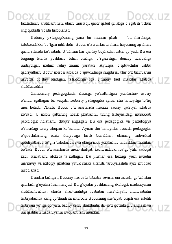 fazilatlarini shakllantirish, ularni mustaqil qaror qabul qilishga o’rgatish uchun
eng qudratli vosita hisoblanadi.
Boburiy   pedagogikaning   yana   bir   muhim   jihati   —   bu   ilm-fanga,
kitobxonlikka bo’lgan intilishdir. Bobur o’z asarlarida ilmni hayotning ajralmas
qismi sifatida ko’rsatadi. U bilimni har qanday boylikdan ustun qo’yadi. Bu esa
bugungi   kunda   yoshlarni   bilim   olishga,   o’rganishga,   doimiy   izlanishga
undaydigan   muhim   ruhiy   zamin   yaratadi.   Ayniqsa,   o’qituvchilar   ushbu
qadriyatlarni Bobur merosi asosida o’quvchilarga singdirsa, ular o’z bilimlarini
hayotda   qo’llay   oladigan,   tafakkurga   ega,   ijtimoiy   faol   shaxslar   sifatida
shakllanadilar.
Zamonaviy   pedagogikada   shaxsga   yo’naltirilgan   yondashuv   asosiy
o’rinni   egallagan   bir   vaqtda,   Boburiy   pedagogika   aynan   shu   tamoyilga   to’liq
mos   keladi.   Chunki   Bobur   o’z   asarlarida   insonni   asosiy   qadriyat   sifatida
ko’radi.   U   inson   qalbining   nozik   jihatlarini,   uning   tarbiyasidagi   murakkab
psixologik   holatlarni   chuqur   anglagan.   Bu   esa   pedagogika   va   psixologiya
o’rtasidagi   uzviy   aloqani   ko’rsatadi.   Aynan   shu   tamoyillar   asosida   pedagoglar
o’quvchilarning   ichki   dunyosiga   kirib   borishlari,   ularning   individual
qobiliyatlarini to’g’ri baholashlari va ularga mos yondashuv tanlashlari mumkin
bo’ladi.   Bobur   o’z   asarlarida   mehr-shafqat,   kechirimlilik,   rostgo’ylik,   sadoqat
kabi   fazilatlarni   alohida   ta’kidlagan.   Bu   jihatlar   esa   hozirgi   yosh   avlodni
ma’naviy   va   axloqiy   jihatdan   yetuk   shaxs   sifatida   tarbiyalashda   ayni   muddao
hisoblanadi.
Bundan tashqari, Boburiy merosda tabiatni sevish, uni asrash, go’zallikni
qadrlash g’oyalari ham mavjud. Bu g’oyalar yoshlarning ekologik madaniyatini
shakllantirishda,   ularda   atrof-muhitga   nisbatan   mas’uliyatli   munosabatni
tarbiyalashda keng qo’llanilishi mumkin. Boburning she’riyati orqali esa estetik
tarbiyani yo’lga qo’yish, badiiy didni shakllantirish, so’z go’zalligini anglash va
uni qadrlash madaniyatini rivojlantirish mumkin.
23