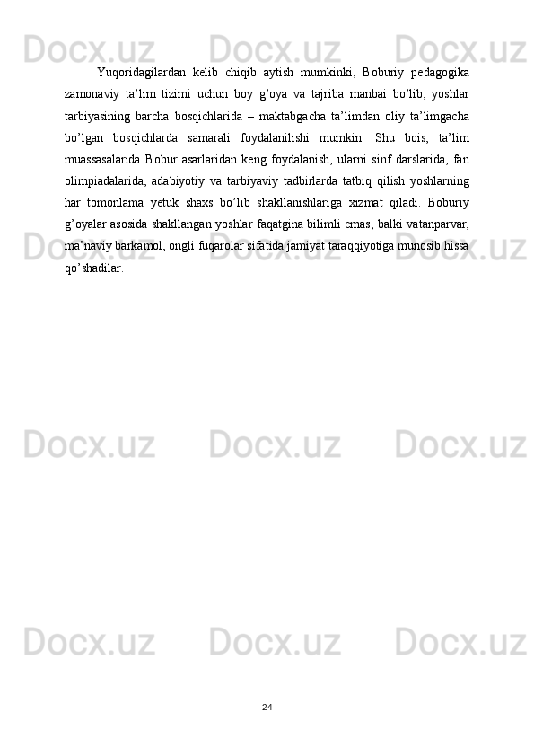Yuqoridagilardan   kelib   chiqib   aytish   mumkinki,   Boburiy   pedagogika
zamonaviy   ta’lim   tizimi   uchun   boy   g’oya   va   tajriba   manbai   bo’lib,   yoshlar
tarbiyasining   barcha   bosqichlarida   –   maktabgacha   ta’limdan   oliy   ta’limgacha
bo’lgan   bosqichlarda   samarali   foydalanilishi   mumkin.   Shu   bois,   ta’lim
muassasalarida   Bobur   asarlaridan   keng   foydalanish,   ularni   sinf   darslarida,   fan
olimpiadalarida,   adabiyotiy   va   tarbiyaviy   tadbirlarda   tatbiq   qilish   yoshlarning
har   tomonlama   yetuk   shaxs   bo’lib   shakllanishlariga   xizmat   qiladi.   Boburiy
g’oyalar asosida shakllangan yoshlar faqatgina bilimli emas, balki vatanparvar,
ma’naviy barkamol, ongli fuqarolar sifatida jamiyat taraqqiyotiga munosib hissa
qo’shadilar.
24