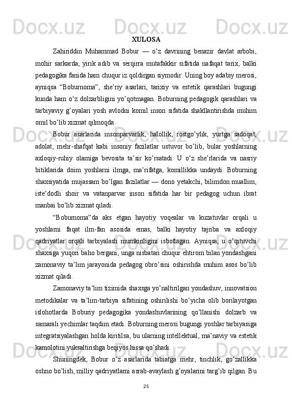 XULOSA
Zahiriddin   Muhammad   Bobur   —   o’z   davrining   benazir   davlat   arbobi,
mohir   sarkarda,   yirik   adib   va   serqirra   mutafakkir   sifatida   nafaqat   tarix,   balki
pedagogika fanida ham chuqur iz qoldirgan siymodir. Uning boy adabiy merosi,
ayniqsa   “Boburnoma”,   she’riy   asarlari,   tarixiy   va   estetik   qarashlari   bugungi
kunda ham  o’z dolzarbligini  yo’qotmagan.  Boburning  pedagogik  qarashlari  va
tarbiyaviy   g’oyalari   yosh   avlodni   komil   inson   sifatida   shakllantirishda   muhim
omil bo’lib xizmat qilmoqda.
Bobur   asarlarida   insonparvarlik,   halollik,   rostgo’ylik,   yurtga   sadoqat,
adolat,   mehr-shafqat   kabi   insoniy   fazilatlar   ustuvor   bo’lib,   bular   yoshlarning
axloqiy-ruhiy   olamiga   bevosita   ta’sir   ko’rsatadi.   U   o’z   she’rlarida   va   nasriy
bitiklarida   doim   yoshlarni   ilmga,   ma’rifatga,   komillikka   undaydi.   Boburning
shaxsiyatida   mujassam  bo’lgan fazilatlar  —  dono yetakchi,  bilimdon muallim,
iste’dodli   shoir   va   vatanparvar   inson   sifatida   har   bir   pedagog   uchun   ibrat
manbai bo’lib xizmat qiladi.
“Boburnoma”da   aks   etgan   hayotiy   voqealar   va   kuzatuvlar   orqali   u
yoshlarni   faqat   ilm-fan   asosida   emas,   balki   hayotiy   tajriba   va   axloqiy
qadriyatlar   orqali   tarbiyalash   mumkinligini   isbotlagan.   Ayniqsa,   u   o’qituvchi
shaxsiga yuqori baho bergani, unga nisbatan chuqur ehtirom bilan yondashgani
zamonaviy   ta’lim   jarayonida   pedagog   obro’sini   oshirishda   muhim   asos   bo’lib
xizmat qiladi.
Zamonaviy ta’lim tizimida shaxsga yo’naltirilgan yondashuv, innovatsion
metodikalar   va   ta’lim-tarbiya   sifatining   oshirilishi   bo’yicha   olib   borilayotgan
islohotlarda   Boburiy   pedagogika   yondashuvlarining   qo’llanishi   dolzarb   va
samarali yechimlar taqdim etadi. Boburning merosi bugungi yoshlar tarbiyasiga
integratsiyalashgan holda kiritilsa, bu ularning intellektual, ma’naviy va estetik
kamolotini yuksaltirishga beqiyos hissa qo’shadi.
Shuningdek,   Bobur   o’z   asarlarida   tabiatga   mehr,   tinchlik,   go’zallikka
oshno bo’lish, milliy qadriyatlarni asrab-avaylash g’oyalarini targ’ib qilgan. Bu
25 