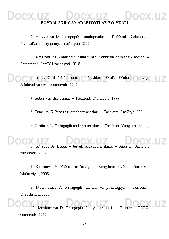 FOYDALANILGAN ADABIYOTLAR RO YXATIʻ
1.   Abdullaeva   M.   Pedagogik   texnologiyalar.   –   Toshkent:   O’zbekiston
faylasuflari milliy jamiyati nashriyoti, 2020.
2.   Asqarova   M.   Zahiriddin   Muhammad   Bobur   va   pedagogik   meros.   –
Samarqand: SamDU nashriyoti, 2018.
3.   Bobur   Z.M.   “Boburnoma”.   –   Toshkent:   G’afur   G’ulom   nomidagi
Adabiyot va san’at nashriyoti, 2012.
4. Boburiylar davri tarixi. – Toshkent: O’qituvchi, 1999.
5. Ergashev S. Pedagogik mahorat asoslari. – Toshkent: Ilm Ziyo, 2021.
6. G’ofurov N. Pedagogik muloqot asoslari. – Toshkent: Yangi asr avlodi,
2020.
7.   Jo’rayev   A.   Bobur   –   buyuk   pedagogik   shaxs.   –   Andijon:   Andijon
nashriyoti, 2019.
8.   Karimov   I.A.   Yuksak   ma’naviyat   –   yengilmas   kuch.   –   Toshkent:
Ma’naviyat, 2008.
9.   Madrahimov   A.   Pedagogik   mahorat   va   psixologiya.   –   Toshkent:
O’zbekiston, 2017.
10.   Maxkamova   D.   Pedagogik   faoliyat   asoslari.   –   Toshkent:   TDPU
nashriyoti, 2020.
27 
