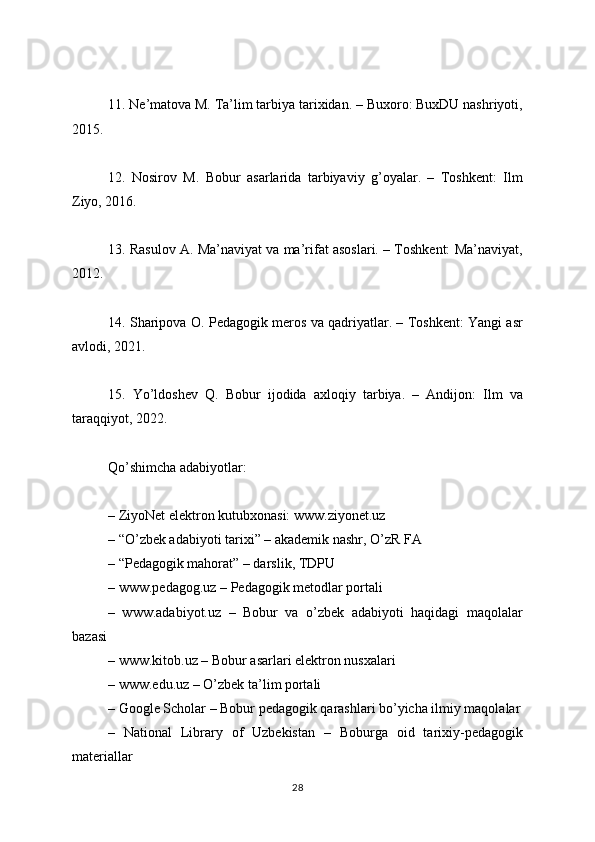 11. Ne’matova M. Ta’lim tarbiya tarixidan. – Buxoro: BuxDU nashriyoti,
2015.
12.   Nosirov   M.   Bobur   asarlarida   tarbiyaviy   g’oyalar.   –   Toshkent:   Ilm
Ziyo, 2016.
13. Rasulov A. Ma’naviyat va ma’rifat asoslari. – Toshkent: Ma’naviyat,
2012.
14. Sharipova O. Pedagogik meros va qadriyatlar. – Toshkent: Yangi asr
avlodi, 2021.
15.   Yo’ldoshev   Q.   Bobur   ijodida   axloqiy   tarbiya.   –   Andijon:   Ilm   va
taraqqiyot, 2022.
Qo’shimcha adabiyotlar:
– ZiyoNet elektron kutubxonasi: www.ziyonet.uz
– “O’zbek adabiyoti tarixi” – akademik nashr, O’zR FA
– “Pedagogik mahorat” – darslik, TDPU
– www.pedagog.uz – Pedagogik metodlar portali
–   www.adabiyot.uz   –   Bobur   va   o’zbek   adabiyoti   haqidagi   maqolalar
bazasi
– www.kitob.uz – Bobur asarlari elektron nusxalari
– www.edu.uz – O’zbek ta’lim portali
– Google Scholar – Bobur pedagogik qarashlari bo’yicha ilmiy maqolalar
–   National   Library   of   Uzbekistan   –   Boburga   oid   tarixiy-pedagogik
materiallar
28 