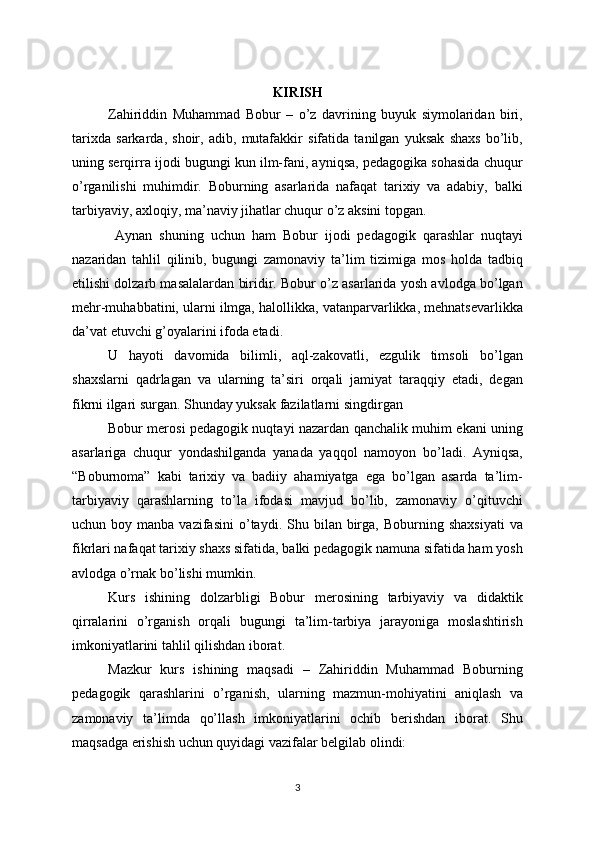 KIRISH
Zahiriddin   Muhammad   Bobur   –   o’z   davrining   buyuk   siymolaridan   biri,
tarixda   sarkarda,   shoir,   adib,   mutafakkir   sifatida   tanilgan   yuksak   shaxs   bo’lib,
uning serqirra ijodi bugungi kun ilm-fani, ayniqsa, pedagogika sohasida chuqur
o’rganilishi   muhimdir.   Boburning   asarlarida   nafaqat   tarixiy   va   adabiy,   balki
tarbiyaviy, axloqiy, ma’naviy jihatlar chuqur o’z aksini topgan.
  Aynan   shuning   uchun   ham   Bobur   ijodi   pedagogik   qarashlar   nuqtayi
nazaridan   tahlil   qilinib,   bugungi   zamonaviy   ta’lim   tizimiga   mos   holda   tadbiq
etilishi dolzarb masalalardan biridir. Bobur o’z asarlarida yosh avlodga bo’lgan
mehr-muhabbatini, ularni ilmga, halollikka, vatanparvarlikka, mehnatsevarlikka
da’vat etuvchi g’oyalarini ifoda etadi. 
U   hayoti   davomida   bilimli,   aql-zakovatli,   ezgulik   timsoli   bo’lgan
shaxslarni   qadrlagan   va   ularning   ta’siri   orqali   jamiyat   taraqqiy   etadi,   degan
fikrni ilgari surgan. Shunday yuksak fazilatlarni singdirgan 
Bobur merosi pedagogik nuqtayi nazardan qanchalik muhim ekani uning
asarlariga   chuqur   yondashilganda   yanada   yaqqol   namoyon   bo’ladi.   Ayniqsa,
“Boburnoma”   kabi   tarixiy   va   badiiy   ahamiyatga   ega   bo’lgan   asarda   ta’lim-
tarbiyaviy   qarashlarning   to’la   ifodasi   mavjud   bo’lib,   zamonaviy   o’qituvchi
uchun  boy  manba  vazifasini   o’taydi.  Shu  bilan  birga,   Boburning  shaxsiyati   va
fikrlari nafaqat tarixiy shaxs sifatida, balki pedagogik namuna sifatida ham yosh
avlodga o’rnak bo’lishi mumkin. 
Kurs   ishining   dolzarbligi   Bobur   merosining   tarbiyaviy   va   didaktik
qirralarini   o’rganish   orqali   bugungi   ta’lim-tarbiya   jarayoniga   moslashtirish
imkoniyatlarini tahlil qilishdan iborat.
Mazkur   kurs   ishining   maqsadi   –   Zahiriddin   Muhammad   Boburning
pedagogik   qarashlarini   o’rganish,   ularning   mazmun-mohiyatini   aniqlash   va
zamonaviy   ta’limda   qo’llash   imkoniyatlarini   ochib   berishdan   iborat.   Shu
maqsadga erishish uchun quyidagi vazifalar belgilab olindi:
3