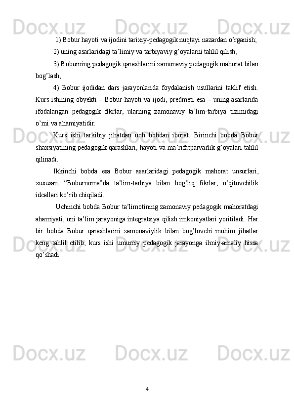 1) Bobur hayoti va ijodini tarixiy-pedagogik nuqtayi nazardan o’rganish; 
2) uning asarlaridagi ta’limiy va tarbiyaviy g’oyalarni tahlil qilish; 
3) Boburning pedagogik qarashlarini zamonaviy pedagogik mahorat bilan
bog’lash; 
4)   Bobur   ijodidan   dars   jarayonlarida   foydalanish   usullarini   taklif   etish.
Kurs ishining obyekti – Bobur hayoti va ijodi, predmeti esa – uning asarlarida
ifodalangan   pedagogik   fikrlar,   ularning   zamonaviy   ta’lim-tarbiya   tizimidagi
o’rni va ahamiyatidir.
Kurs   ishi   tarkibiy   jihatdan   uch   bobdan   iborat.   Birinchi   bobda   Bobur
shaxsiyatining pedagogik qarashlari, hayoti va ma’rifatparvarlik g’oyalari tahlil
qilinadi. 
Ikkinchi   bobda   esa   Bobur   asarlaridagi   pedagogik   mahorat   unsurlari,
xususan,   “Boburnoma”da   ta’lim-tarbiya   bilan   bog’liq   fikrlar,   o’qituvchilik
ideallari ko’rib chiqiladi.
  Uchinchi bobda Bobur ta’limotining zamonaviy pedagogik mahoratdagi
ahamiyati, uni ta’lim jarayoniga integratsiya qilish imkoniyatlari yoritiladi. Har
bir   bobda   Bobur   qarashlarini   zamonaviylik   bilan   bog’lovchi   muhim   jihatlar
keng   tahlil   etilib,   kurs   ishi   umumiy   pedagogik   jarayonga   ilmiy-amaliy   hissa
qo’shadi.
4