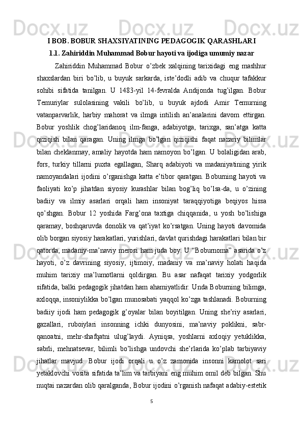 I BOB. BOBUR SHAXSIYATINING PEDAGOGIK QARASHLARI
1.1. Zahiriddin Muhammad Bobur hayoti va ijodiga umumiy nazar
Zahiriddin   Muhammad   Bobur   o’zbek   xalqining   tarixidagi   eng   mashhur
shaxslardan   biri   bo’lib,   u   buyuk   sarkarda,   iste’dodli   adib   va   chuqur   tafakkur
sohibi   sifatida   tanilgan.   U   1483-yil   14-fevralda   Andijonda   tug’ilgan.   Bobur
Temuriylar   sulolasining   vakili   bo’lib,   u   buyuk   ajdodi   Amir   Temurning
vatanparvarlik,   harbiy   mahorat   va   ilmga   intilish   an’analarini   davom   ettirgan.
Bobur   yoshlik   chog’laridanoq   ilm-fanga,   adabiyotga,   tarixga,   san’atga   katta
qiziqish   bilan   qaragan.   Uning   ilmga   bo’lgan   qiziqishi   faqat   nazariy   bilimlar
bilan   cheklanmay,   amaliy   hayotda   ham   namoyon   bo’lgan.   U   bolaligidan   arab,
fors,   turkiy   tillarni   puxta   egallagan,   Sharq   adabiyoti   va   madaniyatining   yirik
namoyandalari   ijodini   o’rganishga   katta   e’tibor   qaratgan.   Boburning   hayoti   va
faoliyati   ko’p   jihatdan   siyosiy   kurashlar   bilan   bog’liq   bo’lsa-da,   u   o’zining
badiiy   va   ilmiy   asarlari   orqali   ham   insoniyat   taraqqiyotiga   beqiyos   hissa
qo’shgan.   Bobur   12   yoshida   Farg’ona   taxtiga   chiqqanida,   u   yosh   bo’lishiga
qaramay,   boshqaruvda   donolik   va   qat’iyat   ko’rsatgan.   Uning   hayoti   davomida
olib borgan siyosiy harakatlari, yurishlari, davlat qurishdagi harakatlari bilan bir
qatorda, madaniy-ma’naviy merosi ham juda boy. U “Boburnoma” asarida o’z
hayoti,   o’z   davrining   siyosiy,   ijtimoiy,   madaniy   va   ma’naviy   holati   haqida
muhim   tarixiy   ma’lumotlarni   qoldirgan.   Bu   asar   nafaqat   tarixiy   yodgorlik
sifatida, balki pedagogik jihatdan ham ahamiyatlidir. Unda Boburning bilimga,
axloqqa, insoniylikka bo’lgan munosabati yaqqol ko’zga tashlanadi. Boburning
badiiy   ijodi   ham   pedagogik   g’oyalar   bilan   boyitilgan.   Uning   she’riy   asarlari,
gazallari,   ruboiylari   insonning   ichki   dunyosini,   ma’naviy   poklikni,   sabr-
qanoatni,   mehr-shafqatni   ulug’laydi.   Ayniqsa,   yoshlarni   axloqiy   yetuklikka,
sabrli,   mehnatsevar,   bilimli   bo’lishga   undovchi   she’rlarida   ko’plab   tarbiyaviy
jihatlar   mavjud.   Bobur   ijodi   orqali   u   o’z   zamonida   insonni   kamolot   sari
yetaklovchi vosita sifatida ta’lim va tarbiyani eng muhim omil deb bilgan. Shu
nuqtai nazardan olib qaralganda, Bobur ijodini o’rganish nafaqat adabiy-estetik
5 