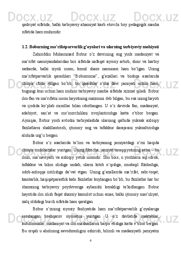 qadriyat sifatida, balki tarbiyaviy ahamiyat kasb etuvchi boy pedagogik manba
sifatida ham muhimdir.
1.2. Boburning ma’rifatparvarlik g’oyalari va ularning tarbiyaviy mohiyati
Zahiriddin   Muhammad   Bobur   o’z   davrining   eng   yirik   madaniyat   va
ma’rifat   namoyandalaridan   biri   sifatida   nafaqat   siyosiy   arbob,   shoir   va   harbiy
sarkarda,   balki   ziyoli   inson,   komil   shaxs   namunasi   ham   bo’lgan.   Uning
ma’rifatparvarlik   qarashlari   “Boburnoma”,   g’azallari   va   boshqa   asarlarida
chuqur   ifoda   etilgan   bo’lib,   bu   qarashlar   o’sha   davr   jamiyati   uchun   ham,
bugungi kun uchun ham muhim tarbiyaviy manba sifatida xizmat qiladi. Bobur
ilm-fan va ma’rifatni inson hayotining mazmuni deb bilgan, bu esa uning hayoti
va   ijodida   ko’plab   misollar   bilan   isbotlangan.   U   o’z   davrida   fan,   madaniyat,
adabiyot,   san’at   va   me’morchilikni   rivojlantirishga   katta   e’tibor   bergan.
Ayniqsa,   Bobur   yosh   avlodni   tarbiyalashda   ularning   qalbida   yuksak   axloqiy
fazilatlarni   shakllantirish,   ijtimoiy   ong   va   tafakkur   darajasini   yuksaltirishga
alohida urg’u bergan.
Bobur   o’z   asarlarida   ta’lim   va   tarbiyaning   jamiyatdagi   o’rni   haqida
chuqur mulohazalar yuritgan. Uning fikricha, jamiyat taraqqiyotining asosi – bu
ilmli,   ma’naviyatli   va   axloqiy   yetuk   insondir.   Shu   bois,   u   yoshlarni   aql-idrok,
tafakkur   va   bilim   olishga   undab,   ularni   kitob   o’qishga,   mustaqil   fikrlashga,
odob-axloqqa   intilishga   da’vat   etgan.   Uning   g’azallarida   ma’rifat,   sabr-toqat,
kamtarlik, haqiqatparastlik kabi fazilatlar kuylangan bo’lib, bu fazilatlar har bir
shaxsning   tarbiyaviy   poydevoriga   aylanishi   kerakligi   ta’kidlangan.   Bobur
hayotida ilm olish faqat shaxsiy kamolot uchun emas, balki ijtimoiy mas’uliyat,
xalq oldidagi burch sifatida ham qaralgan.
Bobur   o’zining   siyosiy   faoliyatida   ham   ma’rifatparvarlik   g’oyalariga
asoslangan   boshqaruv   siyosatini   yuritgan.   U   o’z   davlatida   maktablar,
kutubxonalar, madaniyat va ilm maskanlarini barpo etishga katta e’tibor bergan.
Bu orqali u aholining savodxonligini oshirish, bilimli va madaniyatli jamiyatni
6 
