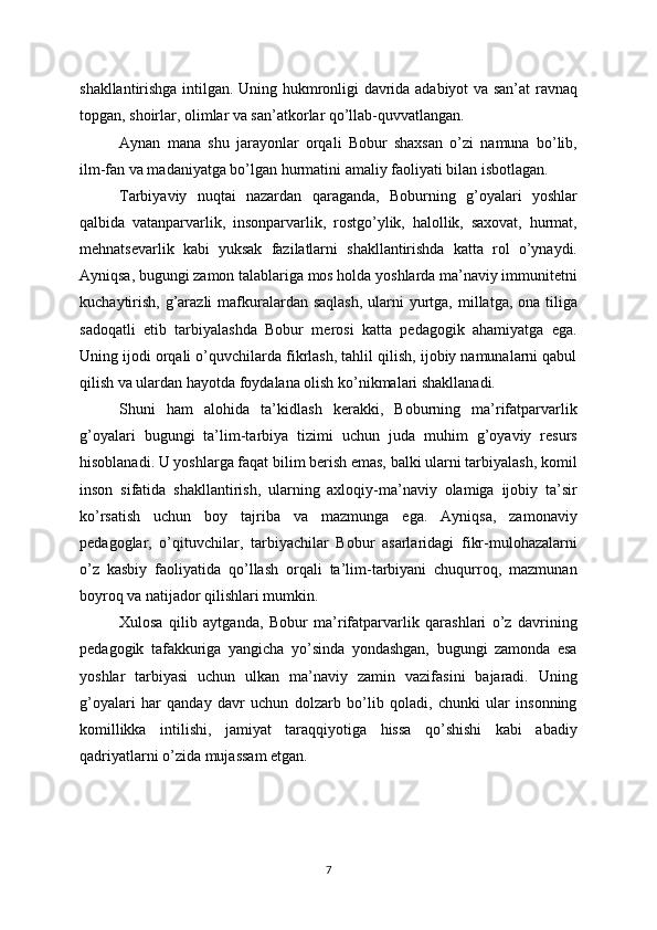 shakllantirishga intilgan. Uning hukmronligi davrida adabiyot va san’at ravnaq
topgan, shoirlar, olimlar va san’atkorlar qo’llab-quvvatlangan. 
Aynan   mana   shu   jarayonlar   orqali   Bobur   shaxsan   o’zi   namuna   bo’lib,
ilm-fan va madaniyatga bo’lgan hurmatini amaliy faoliyati bilan isbotlagan.
Tarbiyaviy   nuqtai   nazardan   qaraganda,   Boburning   g’oyalari   yoshlar
qalbida   vatanparvarlik,   insonparvarlik,   rostgo’ylik,   halollik,   saxovat,   hurmat,
mehnatsevarlik   kabi   yuksak   fazilatlarni   shakllantirishda   katta   rol   o’ynaydi.
Ayniqsa, bugungi zamon talablariga mos holda yoshlarda ma’naviy immunitetni
kuchaytirish,  g’arazli  mafkuralardan saqlash,  ularni  yurtga, millatga, ona tiliga
sadoqatli   etib   tarbiyalashda   Bobur   merosi   katta   pedagogik   ahamiyatga   ega.
Uning ijodi orqali o’quvchilarda fikrlash, tahlil qilish, ijobiy namunalarni qabul
qilish va ulardan hayotda foydalana olish ko’nikmalari shakllanadi.
Shuni   ham   alohida   ta’kidlash   kerakki,   Boburning   ma’rifatparvarlik
g’oyalari   bugungi   ta’lim-tarbiya   tizimi   uchun   juda   muhim   g’oyaviy   resurs
hisoblanadi. U yoshlarga faqat bilim berish emas, balki ularni tarbiyalash, komil
inson   sifatida   shakllantirish,   ularning   axloqiy-ma’naviy   olamiga   ijobiy   ta’sir
ko’rsatish   uchun   boy   tajriba   va   mazmunga   ega.   Ayniqsa,   zamonaviy
pedagoglar,   o’qituvchilar,   tarbiyachilar   Bobur   asarlaridagi   fikr-mulohazalarni
o’z   kasbiy   faoliyatida   qo’llash   orqali   ta’lim-tarbiyani   chuqurroq,   mazmunan
boyroq va natijador qilishlari mumkin.
Xulosa   qilib   aytganda,   Bobur   ma’rifatparvarlik   qarashlari   o’z   davrining
pedagogik   tafakkuriga   yangicha   yo’sinda   yondashgan,   bugungi   zamonda   esa
yoshlar   tarbiyasi   uchun   ulkan   ma’naviy   zamin   vazifasini   bajaradi.   Uning
g’oyalari   har   qanday   davr   uchun   dolzarb   bo’lib   qoladi,   chunki   ular   insonning
komillikka   intilishi,   jamiyat   taraqqiyotiga   hissa   qo’shishi   kabi   abadiy
qadriyatlarni o’zida mujassam etgan.
7 