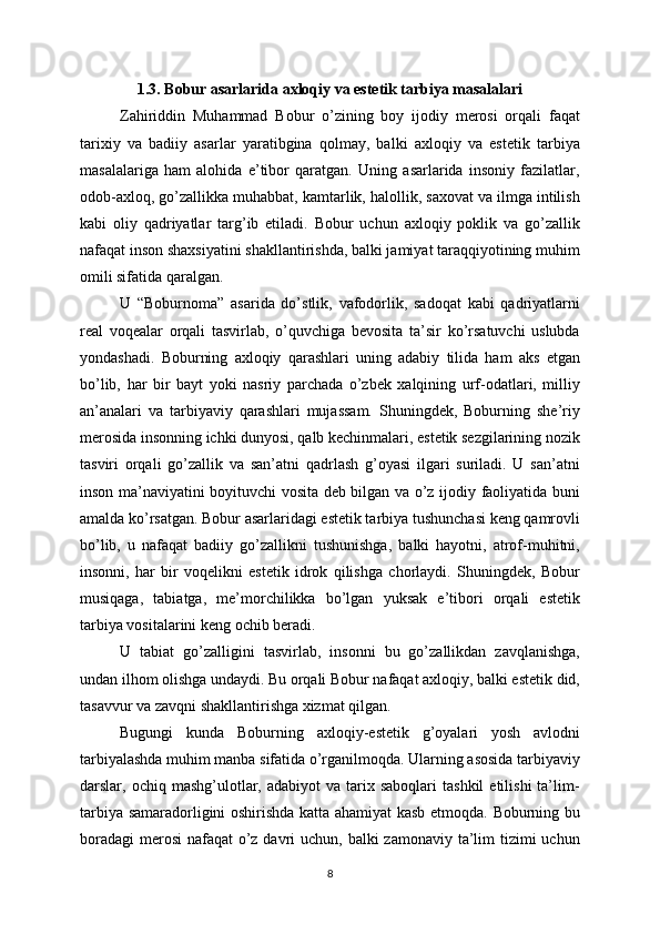 1.3. Bobur asarlarida axloqiy va estetik tarbiya masalalari
Zahiriddin   Muhammad   Bobur   o’zining   boy   ijodiy   merosi   orqali   faqat
tarixiy   va   badiiy   asarlar   yaratibgina   qolmay,   balki   axloqiy   va   estetik   tarbiya
masalalariga   ham   alohida   e’tibor   qaratgan.   Uning   asarlarida   insoniy   fazilatlar,
odob-axloq, go’zallikka muhabbat, kamtarlik, halollik, saxovat va ilmga intilish
kabi   oliy   qadriyatlar   targ’ib   etiladi.   Bobur   uchun   axloqiy   poklik   va   go’zallik
nafaqat inson shaxsiyatini shakllantirishda, balki jamiyat taraqqiyotining muhim
omili sifatida qaralgan. 
U   “Boburnoma”   asarida   do’stlik,   vafodorlik,   sadoqat   kabi   qadriyatlarni
real   voqealar   orqali   tasvirlab,   o’quvchiga   bevosita   ta’sir   ko’rsatuvchi   uslubda
yondashadi.   Boburning   axloqiy   qarashlari   uning   adabiy   tilida   ham   aks   etgan
bo’lib,   har   bir   bayt   yoki   nasriy   parchada   o’zbek   xalqining   urf-odatlari,   milliy
an’analari   va   tarbiyaviy   qarashlari   mujassam.   Shuningdek,   Boburning   she’riy
merosida insonning ichki dunyosi, qalb kechinmalari, estetik sezgilarining nozik
tasviri   orqali   go’zallik   va   san’atni   qadrlash   g’oyasi   ilgari   suriladi.   U   san’atni
inson ma’naviyatini boyituvchi vosita deb bilgan va o’z ijodiy faoliyatida buni
amalda ko’rsatgan. Bobur asarlaridagi estetik tarbiya tushunchasi keng qamrovli
bo’lib,   u   nafaqat   badiiy   go’zallikni   tushunishga,   balki   hayotni,   atrof-muhitni,
insonni,   har   bir   voqelikni   estetik   idrok   qilishga   chorlaydi.   Shuningdek,   Bobur
musiqaga,   tabiatga,   me’morchilikka   bo’lgan   yuksak   e’tibori   orqali   estetik
tarbiya vositalarini keng ochib beradi. 
U   tabiat   go’zalligini   tasvirlab,   insonni   bu   go’zallikdan   zavqlanishga,
undan ilhom olishga undaydi. Bu orqali Bobur nafaqat axloqiy, balki estetik did,
tasavvur va zavqni shakllantirishga xizmat qilgan. 
Bugungi   kunda   Boburning   axloqiy-estetik   g’oyalari   yosh   avlodni
tarbiyalashda muhim manba sifatida o’rganilmoqda. Ularning asosida tarbiyaviy
darslar,  ochiq  mashg’ulotlar,  adabiyot   va  tarix  saboqlari   tashkil  etilishi  ta’lim-
tarbiya samaradorligini oshirishda katta ahamiyat kasb etmoqda. Boburning bu
boradagi  merosi  nafaqat  o’z davri  uchun, balki  zamonaviy ta’lim  tizimi  uchun
8