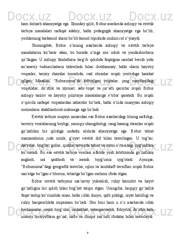 ham dolzarb ahamiyatga ega. Shunday qilib, Bobur asarlarida axloqiy va estetik
tarbiya   masalalari   nafaqat   adabiy,   balki   pedagogik   ahamiyatga   ega   bo’lib,
yoshlarning barkamol shaxs bo’lib kamol topishida muhim rol o’ynaydi.
Shuningdek,   Bobur   o’zining   asarlarida   axloqiy   va   estetik   tarbiya
masalalarini   ko’tarar   ekan,   bu   borada   o’ziga   xos   uslub   va   yondashuvlarni
qo’llagan.   U   axloqiy   fazilatlarni   targ’ib   qilishda   faqatgina   nasihat   berish   yoki
an’anaviy   tushunchalarni   takrorlash   bilan   cheklanmay,   balki   ularni   hayotiy
voqealar,   tarixiy   shaxslar   timsolida,   real   obrazlar   orqali   yoritishga   harakat
qilgan.   Masalan,   “Boburnoma”da   keltirilgan   voqealar,   jang   maydonidagi
voqeliklar,   do’stlik   va   xiyonat,   sabr-toqat   va   jur’atli   qarorlar   orqali   Bobur
axloqiy   tanlov   va   hayotiy   pozitsiya   masalalariga   e’tibor   qaratadi.   Bu   orqali
o’quvchi   nafaqat   voqealardan   xabardor   bo’ladi,   balki   o’zida   muayyan   axloqiy
mezonlarni shakllantirish imkoniga ega bo’ladi.
Estetik tarbiya nuqtayi nazaridan esa Bobur asarlaridagi tilning nafisligi,
tasviriy vositalarning boyligi, musiqiy ohangdorligi, rang-barang obrazlar orqali
go’zallikni   his   qilishga   undashi   alohida   ahamiyatga   ega.   Bobur   tabiat
manzaralarini   juda   nozik,   g’oyat   estetik   did   bilan   tasvirlagan.   U   tog’lar,
daryolar, bog’lar, gullar, qushlar tasvirida tabiat va inson o’rtasidagi uyg’unlikni
ko’rsatadi.   Bu   esa   estetik   tarbiya   vositasi   sifatida   yosh   kitobxonda   go’zallikni
anglash,   uni   qadrlash   va   asrash   tuyg’usini   uyg’otadi.   Ayniqsa,
“Boburnoma”dagi geografik tasvirlar, iqlim va landshaft tavsiflari orqali Bobur
san’atga bo’lgan e’tiborini, tabiatga bo’lgan mehrini ifoda etgan.
Bobur   estetik   tarbiyani   ma’naviy   yuksalish,   ruhiy   kamolot   va   hayot
go’zalligini   his   qilish   bilan   bog’lab   talqin   etgan.   Uningcha,   haqiqiy   go’zallik
faqat tashqi ko’rinishda emas, balki ichki dunyo, qalb pokligi, niyat halolligi va
ruhiy   barqarorlikda   mujassam   bo’ladi.   Shu   bois   ham   u   o’z   asarlarida   ichki
kechinmalar, nozik tuyg’ular, muhabbat, vatanparvarlik, fidoyilik, do’stlik kabi
insoniy  hissiyotlarni  go’zal,  nafis  va   chuqur  ma’noli   ifodalar  bilan  tasvirlaydi.
9