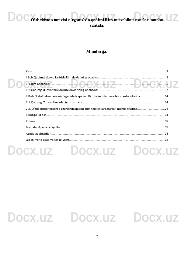 O’zbekiston tаriхini o’rganishda qadimi Rim tаriхchilari asarlari manba
sifatida.
Mundarija:
Kirish ............................................................................................................................................................ 2
I.Bob.Qadimgi dunyo tarixida Rim davlatining adabiyoti ............................................................................. 5
1.1.Rim adabiyoti ......................................................................................................................................... 5
1.2.Qadimgi dunyo tarixida Rim davlatining adabiyoti ................................................................................ 7
II.Bob.O’zbekiston tаriхini o’rganishda qadimi Rim tаriхchilari asarlari manba sifatida. ........................... 14
2.1.Qadimgi Yunon Rim adabiyoti o’rganish .............................................................................................. 14
2.2. O’zbekiston tаriхini o’rganishda qadimi Rim tаriхchilari asarlari manba sifatida. ............................... 24
II.Bobga xulosa ........................................................................................................................................... 31
Xulosa ........................................................................................................................................................ 32
Foydalanilgan adabiyotlar .......................................................................................................................... 33
Asosiy adabiyotlar ..................................................................................................................................... 33
Qo’shimcha adabiyotlar ro’yxati. ............................................................................................................... 33
1 