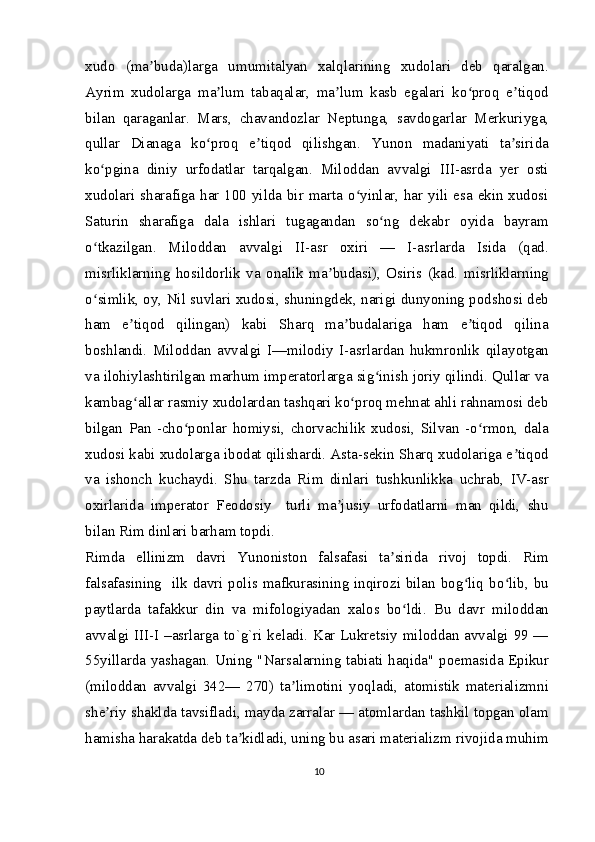 xudo   (ma buda)larga   umumitalyan   xalqlarining   xudolari   deb   qaralgan.ʼ
Ayrim   xudolarga   ma lum   tabaqalar,   ma lum   kasb   egalari   ko proq   e tiqod	
ʼ ʼ ʻ ʼ
bilan   qaraganlar.   Mars,   chavandozlar   Neptunga,   savdogarlar   Merkuriyga,
qullar   Dianaga   ko proq   e tiqod   qilishgan.   Yunon   madaniyati   ta sirida	
ʻ ʼ ʼ
ko pgina   diniy   urfodatlar   tarqalgan.   Miloddan   avvalgi   III-asrda   yer   osti	
ʻ
xudolari sharafiga har 100 yilda bir marta o yinlar, har yili esa ekin xudosi	
ʻ
Saturin   sharafiga   dala   ishlari   tugagandan   so ng   dekabr   oyida   bayram	
ʻ
o tkazilgan.   Miloddan   avvalgi   II-asr   oxiri   —   I-asrlarda   Isida   (qad.	
ʻ
misrliklarning   hosildorlik   va   onalik   ma budasi),   Osiris   (kad.   misrliklarning	
ʼ
o simlik, oy, Nil suvlari xudosi, shuningdek, narigi dunyoning podshosi deb	
ʻ
ham   e tiqod   qilingan)   kabi   Sharq   ma budalariga   ham   e tiqod   qilina	
ʼ ʼ ʼ
boshlandi.   Miloddan   avvalgi   I—milodiy   I-asrlardan   hukmronlik   qilayotgan
va ilohiylashtirilgan marhum imperatorlarga sig inish joriy qilindi. Qullar va	
ʻ
kambag allar rasmiy xudolardan tashqari ko proq mehnat ahli rahnamosi deb	
ʻ ʻ
bilgan   Pan   -cho ponlar   homiysi,   chorvachilik   xudosi,   Silvan   -o rmon,   dala	
ʻ ʻ
xudosi kabi xudolarga ibodat qilishardi. Asta-sekin Sharq xudolariga e tiqod	
ʼ
va   ishonch   kuchaydi.   Shu   tarzda   Rim   dinlari   tushkunlikka   uchrab,   IV-asr
oxirlarida   imperator   Feodosiy     turli   ma jusiy   urfodatlarni   man   qildi,   shu	
ʼ
bilan Rim dinlari barham topdi.
Rimda   ellinizm   davri   Yunoniston   falsafasi   ta sirida   rivoj   topdi.   Rim	
ʼ
falsafasining   ilk davri polis mafkurasining inqirozi bilan bog liq bo lib, bu	
ʻ ʻ
paytlarda   tafakkur   din   va   mifologiyadan   xalos   bo ldi.   Bu   davr   miloddan	
ʻ
avvalgi III-I –asrlarga to`g`ri keladi. Kar Lukretsiy miloddan avvalgi 99 —
55yillarda yashagan. Uning "Narsalarning tabiati haqida" poemasida Epikur
(miloddan   avvalgi   342—   270)   ta limotini   yoqladi,   atomistik   materializmni	
ʼ
she riy shaklda tavsifladi, mayda zarralar — atomlardan tashkil topgan olam	
ʼ
hamisha harakatda deb ta kidladi, uning bu asari materializm rivojida muhim	
ʼ
10 