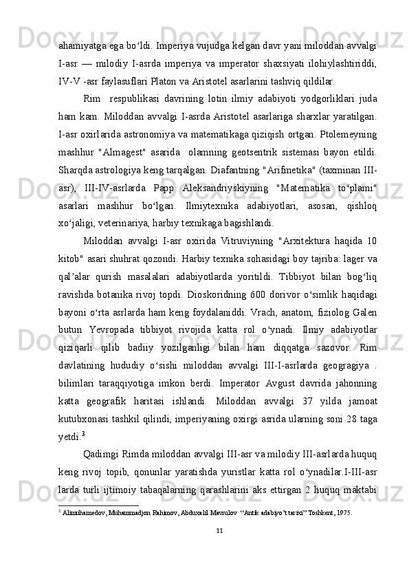 ahamiyatga ega bo ldi. Imperiya vujudga kelgan davr yani miloddan avvalgiʻ
I-asr   —   milodiy   I-asrda   imperiya   va   imperator   shaxsiyati   ilohiylashtiriddi,
IV-V -asr faylasuflari Platon va Aristotel asarlarini tashviq qildilar.
Rim     respublikasi   davrining   lotin   ilmiy   adabiyoti   yodgorliklari   juda
ham kam. Miloddan avvalgi I-asrda Aristotel asarlariga sharxlar yaratilgan.
I-asr oxirlarida astronomiya va matematikaga qiziqish ortgan. Ptolemeyning
mashhur   "Almagest"   asarida     olamning   geotsentrik   sistemasi   bayon   etildi.
Sharqda astrologiya keng tarqalgan. Diafantning "Arifmetika" (taxminan III-
asr),   III-IV-asrlarda   Papp   Aleksandriyskiyning   "Matematika   to plami"	
ʻ
asarlari   mashhur   bo lgan.   Ilmiytexnika   adabiyotlari,   asosan,   qishloq	
ʻ
xo jaligi, veterinariya, harbiy texnikaga bagishlandi.	
ʻ
Miloddan   avvalgi   I-asr   oxirida   Vitruviyning   "Arxitektura   haqida   10
kitob" asari shuhrat qozondi. Harbiy texnika sohasidagi boy tajriba: lager va
qal alar   qurish   masalalari   adabiyotlarda   yoritildi.   Tibbiyot   bilan   bog liq
ʼ ʻ
ravishda   botanika   rivoj   topdi.   Dioskoridning   600   dorivor   o simlik   haqidagi	
ʻ
bayoni o rta asrlarda ham keng foydalaniddi. Vrach, anatom, fiziolog Galen	
ʻ
butun   Yevropada   tibbiyot   rivojida   katta   rol   o ynadi.   Ilmiy   adabiyotlar	
ʻ
qiziqarli   qilib   badiiy   yozilganligi   bilan   ham   diqqatga   sazovor.   Rim
davlatining   hududiy   o sishi   miloddan   avvalgi   III-I-asrlarda   geogragiya   .	
ʻ
bilimlari   taraqqiyotiga   imkon   berdi.   Imperator   Avgust   davrida   jahonning
katta   geografik   haritasi   ishlandi.   Miloddan   avvalgi   37   yilda   jamoat
kutubxonasi tashkil qilindi, imperiyaning oxirgi asrida ularning soni 28 taga
yetdi. 3
Qadimgi Rimda miloddan avvalgi III-asr va milodiy III-asrlarda huquq
keng   rivoj   topib,   qonunlar   yaratishda   yuristlar   katta   rol   o ynadilar.I-III-asr	
ʻ
larda   turli   ijtimoiy   tabaqalarning   qarashlarini   aks   ettirgan   2   huquq   maktabi
3
  Alimuhamedov, Muhammadjon Rahimov, Abduxalil Mavrulov  “Antik adabiyo’t tarixi” Toshkent, 1975.
11 