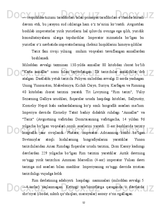 — respublika tuzumi tarafdorlari bilan prinsipat tarafdorlari o rtasida kurashʻ
davom etdi, bu jarayon sud ishlariga ham o z ta sirini ko rsatdi. Avgustdan	
ʻ ʼ ʻ
boshlab  imperatorlar  yirik yuristlarni hal  qiluvchi ovozga  ega qilib, yuridik
konsultatsiyalarni   ularga   topshirdilar.   Imperator   xizmatida   bo lgan   bu	
ʻ
yuristlar o z navbatida imperatorlarning cheksiz huquklarini himoya qildilar.	
ʻ
Tarix   fani   rivoji   yilning     muhim   voqealari   tavsiflangan   annallardan
boshlanadi.
Miloddan   avvalgi   taxminan   130-yilda   annallar   80   kitobdan   iborat   bo lib	
ʻ
"Katta   annallar"   nomi   bilan   tayyorlangan.   Ilk   tarixchilar   annalchilar   deb
atalgan. Dastlabki yetuk tarixchi Poliyen miloddan avvalgi II-asrda yashagan.
Uning Yunoniston, Makedoniya, Kichik Osiyo, Suriya, Karfagen va Rimning
40   kitobdan   iborat   tarixini   yaratdi.   Tit   Liviyning   "Rim   tarixi",   Yuliy
Sezarning   Galliya   urushlari,   fuqarolar   urushi   haqidagi   kitoblari,   Sallyustiy,
Korneliy   Nepot   kabi   sarkardalarning   ko p   sonli   biografik   asarlari   ma lum.	
ʻ ʼ
Imperiya   davrida   Korneliy   Tatsit   badiiy   didaktik   ruhdagi   "Annallar"   va
"Tarix"   (Avgustning   vafotidan   Domitsianning   vafotigacha,   14   yildan   96
yilgacha   bo lgan   voqealar)   nomli   asarlarini   yaratdi.   II-asr   boshlarida   tarixiy	
ʻ
biografik   janr   rivojlandi.   Plutarx,   imperator   Adrianning   kotibi   bo lgan	
ʻ
Svetoniylar   atoqli   kishilarning   biografiyalarini   yaratdilar.   Yunon
tarixchilaridan Arian Rimdagi fuqarolar urushi tarixini, Dion Kassiy kadimgi
davrlardan   229   yilgacha   bo lgan   Rim   tarixini   yaratdilar.   Antik   davrning	
ʻ
so nggi   yirik   tarixchisi   Ammian   Marsellin   (4-asr)   imperator   Yulian   davri	
ʻ
tarixiga   oid   asarlari   bilan   mashhur.   Imperiyaning   so nggi   davrida   xristian	
ʻ
tarixchiligi vujudga keldi.
Rim  davlatining adabiyoti    haqidagi   namunalari  (miloddan  avvalgi  5
—4-asrlar)   saqlanmagan.   Keyingi   ma lumotlarga   qaraganda   u   davrlarda	
ʼ
she riyat (ibodat, nikoh qo shiqlari, marsiyalar) asosiy o rin egallagan. 	
ʼ ʻ ʻ
12 