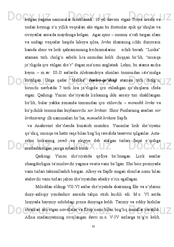 kelgan  yagona  namunalar  hisoblanadi.  10  yil  davom  etgan  Troya  urushi  va
undan keyingi o‘n yillik voqealari aks etgan bu dostonlar epik qo‘shiqlar va
rivoyatlar asosida maydonga kelgan.  Agar  epos  – insonni o‘rab turgan olam
va   undagi   voqealar   haqida   hikoya   qilsa,   lirika   shaxsning   ichki   dunyosini
hamda shoir va lirik qahramonning kechinmalarini       ochib beradi. “Lirika”
atamasi   torli   cholg‘u   asbobi   lira   nomidan   kelib   chiqqan   bo‘lib,   “musiqa
jo‘rligida ijro etilgan she’r” degan ma’noni anglatadi. Lekin, bu atama ancha
keyin   –   m.av.   III-II   asrlarda   Aleksandriya   olimlari   tomonidan   iste’molga
kiritilgan.   Unga   qadar   “Melika”   (melos-qo‘shiq)   atamasi   torli   cholg‘u,
birinchi   navbatda   7   torli   lira   jo‘rligida   ijro   etiladigan   qo‘shiqlarni   ifoda
etgan.   Qadimgi   Yunon   she’riyatida   lirikaning   ikki   asosiy   turi   shakllangan
bo‘lib,   bular   yakka   xonanda   tomonidan   ijro   etiluvchi   –   monodik   lirika   va
ko‘pchilik tomonidan kuylanuvchi  xor lirikasi . Shoir Pindarning asarlari  xor
lirikasining   ilk namunalari bo‘lsa,  monodik lirikani  Sapfo
  va   Anakreont   she’rlarida   kuzatish   mumkin.   Yunonlar   lirik   she’riyatni
qo‘shiq, musiqa va hatto raqs bilan bog‘liq ravishda tasavvur qilganlar. Asta-
sekin   lirikaning   yamb   va   elegiya   deb   atalgan   turlari   faqat   o‘qishga
moslashtirilgan janrga aylanib bordi.
Qadimgi   Yunon   she’riyatida   qofiya   bo‘lmagan.   Lirik   asarlar
ohangdorligini ta’minlovchi yagona vosita vazn bo‘lgan. Shu bois poeziyada
vazn turlari takomillashib borgan. Alkey va Sapfo singari shoirlar nomi bilan
ataluvchi vazn turlari jahon she’riyatidan abadiy o‘rin egallagan.
Miloddan oldingi VII-VI asrlar she’riyatida shaxsning fikr va o‘ylarini
diniy-axloqiy   yondashuv   asosida   talqin   etish   kuchli   edi.   M.o.   VI   asrda
Ioniyada   bayoniy   uslubdagi   proza   dunyoga   keldi.   Tarixiy   va   oddiy   kishilar
obrazlari aks etgan novellalar va Ezop nomi bilan bog‘liq masallar yaratildi.
Afina   madaniyatining   rivojlangan   davri   m.o.   V-IV   asrlarga   to‘g‘ri   kelib,
15 