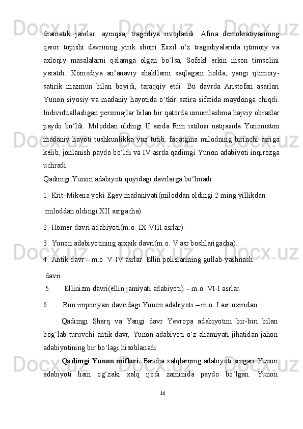 dramatik   janrlar,   ayniqsa,   tragediya   rivojlandi.   Afina   demokratiyasining
qaror   topishi   davrining   yirik   shoiri   Esxil   o‘z   tragediyalarida   ijtimoiy   va
axloqiy   masalalarni   qalamga   olgan   bo‘lsa,   Sofokl   erkin   inson   timsolini
yaratdi.   Komediya   an’anaviy   shakllarni   saqlagani   holda,   yangi   ijtimoiy-
satirik   mazmun   bilan   boyidi,   taraqqiy   etdi.   Bu   davrda   Aristofan   asarlari
Yunon   siyosiy   va   madaniy   hayotida   o‘tkir   satira   sifatida   maydonga   chiqdi.
Individuallashgan personajlar bilan bir qatorda umumlashma hajviy obrazlar
paydo   bo‘ldi.   Miloddan   oldingi   II   asrda   Rim   istilosi   natijasida   Yunoniston
madaniy   hayoti   tushkunlikka   yuz   tutib,   faqatgina   milodning   birinchi   asriga
kelib, jonlanish paydo bo‘ldi va IV asrda qadimgi Yunon adabiyoti inqirozga
uchradi.
Qadimgi Yunon adabiyoti quyidagi davrlarga bo‘linadi:
1.   Krit-Mikena yoki Egey madaniyati(miloddan oldingi 2 ming yillikdan 
 miloddan oldingi XII asrgacha).
2.   Homer davri adabiyoti(m.o. IX-VIII asrlar).
3.   Yunon adabiyotining arxaik davri(m.o. V asr boshlarigacha).
4.   Antik davr – m.o. V-IV asrlar. Ellin polislarining gullab-yashnash 
 davri. 
  5.       Ellinizm davri(ellin jamiyati adabiyoti) – m.o. VI-I asrlar.
6.       Rim imperiyasi davridagi Yunon adabiyoti – m.o. I asr oxiridan.
Qadimgi   Sharq   va   Yangi   davr   Yevropa   adabiyotini   bir-biri   bilan
bog‘lab turuvchi antik davr, Yunon adabiyoti o‘z ahamiyati jihatidan jahon
adabiyotining bir bo‘lagi hisoblanadi.
Qadimgi Yunon miflari.  Barcha xalqlarning adabiyoti singari Yunon
adabiyoti   ham   og‘zaki   xalq   ijodi   zaminida   paydo   bo‘lgan.   Yunon
16 