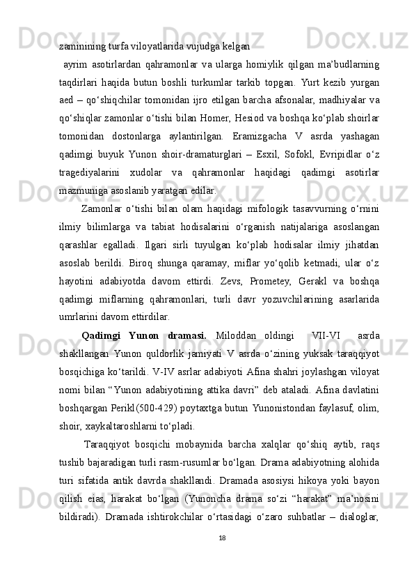 zaminining turfa viloyatlarida vujudga kelgan
  ayrim   asotirlardan   qahramonlar   va   ularga   homiylik   qilgan   ma’budlarning
taqdirlari   haqida   butun   boshli   turkumlar   tarkib   topgan.   Yurt   kezib   yurgan
aed –  qo‘shiqchilar  tomonidan  ijro  etilgan barcha afsonalar, madhiyalar va
qo‘shiqlar zamonlar o‘tishi bilan Homer, Hesiod va boshqa ko‘plab shoirlar
tomonidan   dostonlarga   aylantirilgan.   Eramizgacha   V   asrda   yashagan
qadimgi   buyuk   Yunon   shoir-dramaturglari   –   Esxil,   Sofokl,   Evripidlar   o‘z
tragediyalarini   xudolar   va   qahramonlar   haqidagi   qadimgi   asotirlar
mazmuniga asoslanib yaratgan edilar.
Zamonlar   o‘tishi   bilan   olam   haqidagi   mifologik   tasavvurning   o‘rnini
ilmiy   bilimlarga   va   tabiat   hodisalarini   o‘rganish   natijalariga   asoslangan
qarashlar   egalladi.   Ilgari   sirli   tuyulgan   ko‘plab   hodisalar   ilmiy   jihatdan
asoslab   berildi.   Biroq   shunga   qaramay,   miflar   yo‘qolib   ketmadi,   ular   o‘z
hayotini   adabiyotda   davom   ettirdi.   Zevs,   Prometey,   Gerakl   va   boshqa
qadimgi   miflarning   qahramonlari,   turli   davr   yozuvchilarining   asarlarida
umrlarini davom ettirdilar.
Qadimgi   Yunon   dramasi.   Miloddan   oldingi     VII-VI     asrda
shakllangan   Yunon   quldorlik   jamiyati   V   asrda   o‘zining   yuksak   taraqqiyot
bosqichiga ko‘tarildi. V-IV asrlar adabiyoti Afina shahri joylashgan viloyat
nomi bilan “Yunon adabiyotining attika davri” deb ataladi. Afina davlatini
boshqargan Perikl(500-429) poytaxtga butun Yunonistondan faylasuf, olim,
shoir, xaykaltaroshlarni to‘pladi.
Taraqqiyot   bosqichi   mobaynida   barcha   xalqlar   qo‘shiq   aytib,   raqs
tushib bajaradigan turli rasm-rusumlar bo‘lgan. Drama adabiyotning alohida
turi   sifatida   antik   davrda   shakllandi.   Dramada   asosiysi   hikoya   yoki   bayon
qilish   eias,   harakat   bo‘lgan   (Yunoncha   drama   so‘zi   “harakat”   ma’nosini
bildiradi).   Dramada   ishtirokchilar   o‘rtasidagi   o‘zaro   suhbatlar   –   dialoglar,
18