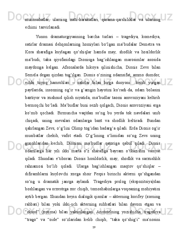 munosabatlar,   ularning   xatti-harakatlari,   qarama-qarshiliklar   va   ularning
echimi  tasvirlanadi.
Yunon   dramaturgiyasining   barcha   turlari   –   tragediya,   komediya,
satirlar   dramasi   dehqonlarning   homiylari   bo‘lgan   ma’budalar   Demetra   va
Kora   sharafiga   kuylagan   qo‘shiqlar   hamda   may,   shodlik   va   hosildorlik
ma’budi,   taka   qiyofasidagi   Dionisga   bag‘ishlangan   marosimlar   asosida
maydonga   kelgan.   Afsonalarda   hikoya   qilinishicha,   Dionis   Zevs   bilan
Semela  degan qizdan  tug‘ilgan. Dionis o‘zining odamsifat,  ammo  dumdor,
echki   tuyoq   hamrohlari   –   satirlar   bilan   birga   dunyoni     kezib   yurgan
paytlarida,   insonning   og‘ir   va   g‘amgin   hayotini   ko‘radi-da,   odam   bolasini
baxtiyor   va   xushnud   qilish   niyatida,   ma’budlar   taomi   amvroziyani   keltirib
bermoqchi bo‘ladi. Ma’budlar buni sezib qolgach, Dionis amvroziyani erga
ko‘mib   qochadi.   Birmuncha   vaqtdan   so‘ng   bu   yerda   tok   navdalari   unib
chiqadi,   uning   mevalari   odamlarga   baxt   va   shodlik   keltiradi.   Bundan
qahrlangan Zevs, o‘g‘lini Olimp tog‘idan badarg‘a qiladi. Erda Dionis og‘ir
musibatlar   chekib,   vafot   etadi.   O‘g‘lining   o‘limidan   so‘ng   Zevs   uning
gunohlaridan   kechib,   Dionisni   ma’budlar   qatoriga   qabul   qiladi.   Dionis
odamlarga   har   yili   ikki   marta   o‘z   sharafiga   bayram   o‘tkazishni   vasiyat
qiladi.   Shundan   e’tiboran   Dionis   hosildorlik,   may,   shodlik   va   sarxushlik
rahnamosi   bo‘lib   qoladi.   Ularga   bag‘ishlangan   maqtov   qo‘shiqlar   –
difiramblarni   kuylovchi   xorga   shoir   Fespis   birinchi   akterni   qo‘shgandan
so‘ng   u   dramatik   janrga   aylandi.   Tragediya   prolog   (ekspozitsiya)dan
boshlangan va orxestrga xor chiqib, tomoshabinlarga voqeaning mohiyatini
aytib bergan. Shundan keyin dialogik qismlar – akterning korifey (xorning
rahbari)   bilan   yoki   ikki-uch   akterning   suhbatlari   bilan   davom   etgan   va
“eksod”   (xotima)   bilan   yakunlangan.   Aristotelning   yozishicha,   tragediya
“trago”   va   “oide”   so‘zlaridan   kelib   chiqib,   “taka   qo‘shig‘i”   ma’nosini
19 