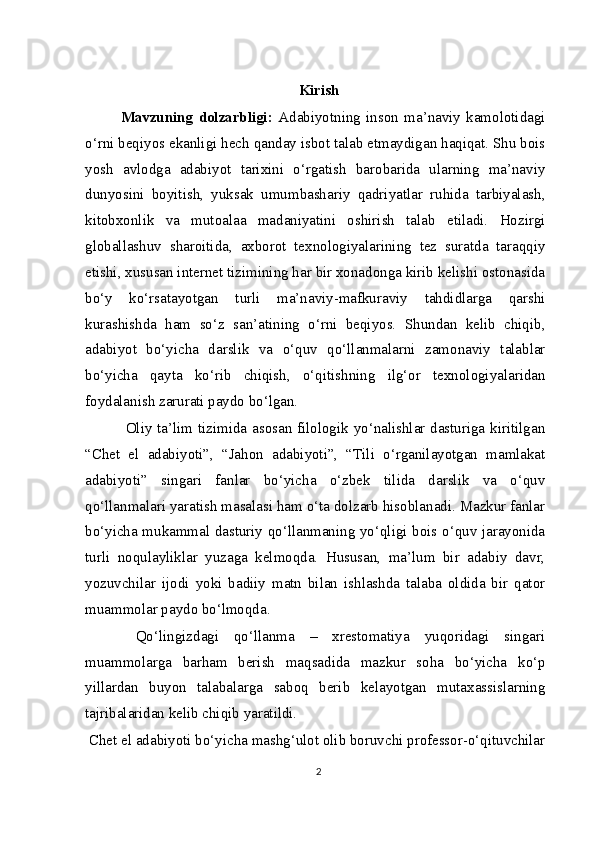 Kirish
Mavzuning   dolzarbligi:   Adabiyotning   inson   ma’naviy   kamolotidagi
o‘rni beqiyos ekanligi hech qanday isbot talab etmaydigan haqiqat. Shu bois
yosh   avlodga   adabiyot   tarixini   o‘rgatish   barobarida   ularning   ma’naviy
dunyosini   boyitish,   yuksak   umumbashariy   qadriyatlar   ruhida   tarbiyalash,
kitobxonlik   va   mutoalaa   madaniyatini   oshirish   talab   etiladi.   Hozirgi
globallashuv   sharoitida,   axborot   texnologiyalarining   tez   suratda   taraqqiy
etishi, xususan internet tizimining har bir xonadonga kirib kelishi ostonasida
bo‘y   ko‘rsatayotgan   turli   ma’naviy-mafkuraviy   tahdidlarga   qarshi
kurashishda   ham   so‘z   san’atining   o‘rni   beqiyos.   Shundan   kelib   chiqib,
adabiyot   bo‘yicha   darslik   va   o‘quv   qo‘llanmalarni   zamonaviy   talablar
bo‘yicha   qayta   ko‘rib   chiqish,   o‘qitishning   ilg‘or   texnologiyalaridan
foydalanish zarurati paydo bo‘lgan.
  Oliy ta’lim tizimida asosan filologik yo‘nalishlar dasturiga kiritilgan
“Chet   el   adabiyoti”,   “Jahon   adabiyoti”,   “Tili   o‘rganilayotgan   mamlakat
adabiyoti”   singari   fanlar   bo‘yicha   o‘zbek   tilida   darslik   va   o‘quv
qo‘llanmalari yaratish masalasi ham o‘ta dolzarb hisoblanadi. Mazkur fanlar
bo‘yicha mukammal dasturiy qo‘llanmaning yo‘qligi bois o‘quv jarayonida
turli   noqulayliklar   yuzaga   kelmoqda.   Hususan,   ma’lum   bir   adabiy   davr,
yozuvchilar   ijodi   yoki   badiiy   matn   bilan   ishlashda   talaba   oldida   bir   qator
muammolar paydo bo‘lmoqda.
  Qo‘lingizdagi   qo‘llanma   –   xrestomatiya   yuqoridagi   singari
muammolarga   barham   berish   maqsadida   mazkur   soha   bo‘yicha   ko‘p
yillardan   buyon   talabalarga   saboq   berib   kelayotgan   mutaxassislarning
tajribalaridan kelib chiqib yaratildi.
 Chet el adabiyoti bo‘yicha mashg‘ulot olib boruvchi professor-o‘qituvchilar
2 