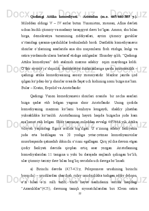 Qadimgi   Attika   komediyasi.     Aristofan   (m.o.   445/446-385   y.).
Miloddan   oldingi   V   –   IV   asrlar   butun   Yunoniston,   xususan,   Afina   davlati
uchun kuchli ijtimoiy va madaniy taraqqiyot davri bo‘lgan. Ammo, shu bilan
birga,   demokratiya   tuzumining   ziddiyatlari,   ayrim   ijtimoiy   guruhlar
o‘rtasidagi qarama-qarshiliklar keskinlashib bordi. Dastlabki komediyanavis
shoirlar   o‘zlarining   asarlarida   ana   shu   nuqsonlarni   fosh   etishga,   kulgi   va
satira yordamida ularni bartaraf etishga intilganlar. Shunday qilib, “Qadimgi
Attika   komediyasi”   deb   atalmish   maxsus   adabiy     oqim   maydonga   keldi.
O‘tkir siyosiy jo‘shqinlik, demokratiya dushmanlariga qarshi murosasizlik –
qadimgi   attika   komediyasining   asosiy   xususiyatidir.   Mazkur   janrda   ijod
qilgan ko‘pdan-ko‘p shoirlar orasida faqat uch kishining nomi bizga ma’lum.
Bular – Kratin, Evpolid va Aristofandir.
Qadimgi   Yunon   komediyanavis   shoirlari   orasida     bir   necha   asarlari
bizga   qadar   etib   kelgan   yagona   shoir   Aristofandir.   Uning   ijodida
komediyaning   mazmun   ko‘lami   benihoya   kengaydi,   shakliy   jihatdan
yuksaklikka   ko‘tarildi.   Aristofanning   hayoti   haqida   bizgacha   juda   kam
ma’lumot etib kelgan. Shoir taxminan miloddan avvalgi 445/446 yili Attika
viloyati   yaqinidagi   Egina   orolida   tug‘ilgan.   U   o‘zining   adabiy   faoliyatini
juda   erta   boshlagan   va   20   yoshga   yetar-yetmas   komediyanivislar
musobaqasida qatnashib ikkinchi o‘rinni egallagan. Qirq yilcha davom etgan
ijodiy   faoliyati   davrida   qirqdan   ortiq   asar   yozgan.   Aristofanning
komediyalaridan   11   tasigina   u   yoki   bu   darajada   saqlanib   qolingan   bo‘lib,
ular ijtimoiy-tarixiy davr bilan bog‘liq ravishda uch davrga bo‘linadi:
a)   Birinchi   davrda   (427-421y,   Peloponness   urushining   birinchi
bosqichi) – urushlardan charchab, ruhiy umidsizlikka tushgan oddiy dehqon,
o‘zi   bilan   o‘zi   sulh   tuzib,   tinch   hayot   nashidasini   surishi   haqidagi
“Axarnliklar”(425);   davrning   taniqli   siyosatchilaridan   biri   Kleon   satira
22 