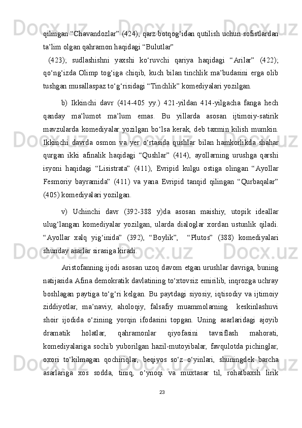 qilingan “Chavandozlar” (424); qarz botqog‘idan qutilish uchun sofistlardan
ta’lim olgan qahramon haqidagi “Bulutlar”
  (423);   sudlashishni   yaxshi   ko‘ruvchi   qariya   haqidagi   “Arilar”   (422);
qo‘ng‘izda   Olimp   tog‘iga   chiqib,   kuch   bilan   tinchlik   ma’budasini   erga   olib
tushgan musallaspaz to‘g‘risidagi “Tinchlik” komediyalari yozilgan.
b)   Ikkinchi   davr   (414-405   yy.)   421-yildan   414-yilgacha   fanga   hech
qanday   ma’lumot   ma’lum   emas.   Bu   yillarda   asosan   ijtimoiy-satirik
mavzularda   komediyalar   yozilgan   bo‘lsa   kerak,   deb   taxmin   kilish   mumkin.
Ikkinchi   davrda   osmon   va   yer   o‘rtasida   qushlar   bilan   hamkorlikda   shahar
qurgan   ikki   afinalik   haqidagi   “Qushlar”   (414),   ayollarning   urushga   qarshi
isyoni   haqidagi   “Lisistrata”   (411),   Evripid   kulgu   ostiga   olingan   “Ayollar
Fesmoriy   bayramida”   (411)   va   yana   Evripid   tanqid   qilingan   “Qurbaqalar”
(405) komediyalari yozilgan.
v)   Uchinchi   davr   (392-388   y)da   asosan   maishiy,   utopik   ideallar
ulug‘langan   komediyalar   yozilgan,   ularda   dialoglar   xordan   ustunlik   qiladi.
“Ayollar   xalq   yig‘inida”   (392),   “Boylik”,     “Plutos”   (388)   komediyalari
shunday asarlar sirasiga kiradi.
Aristofanning ijodi asosan uzoq davom etgan urushlar davriga, buning
natijasida Afina demokratik davlatining to‘xtovsiz emirilib, inqrozga uchray
boshlagan  paytiga  to‘g‘ri  kelgan.  Bu  paytdagi  siyosiy,  iqtisodiy  va  ijtimoiy
ziddiyotlar,   ma’naviy,   aholoqiy,   falsafiy   muammolarning     keskinlashuvi
shoir   ijodida   o‘zining   yorqin   ifodasini   topgan.   Uning   asarlaridagi   ajoyib
dramatik   holatlar,   qahramonlar   qiyofasini   tavsiflash   mahorati,
komediyalariga   sochib   yuborilgan   hazil-mutoyibalar,   favqulotda   pichinglar,
oxori   to‘kilmagan   qochiriqlar,   beqiyos   so‘z   o‘yinlari,   shuningdek   barcha
asarlariga   xos   sodda,   tiniq,   o‘ynoqi   va   muxtasar   til,   rohatbaxsh   lirik
23 