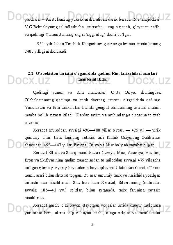 parchalar – Aristofanning yuksak mahoratidan darak beradi. Rus tanqidchisi
V.G.Belinskiyning  ta’kidlashicha,  Aristofan  – eng olijanob,  g‘oyat  musaffo
va qadimgi Yunonistonning eng so‘nggi ulug‘ shoiri bo‘lgan.
1954- yili Jahon Tinchlik Kengashining qaroriga binoan Aristofanning
2400 yilligi nishonlandi.
2.2.  O’zbekiston tаriхini o’rganishda qadimi Rim tаriхchilari asarlari
manba sifatida.
Qadimgi   yunon   va   Rim   manbalari.   O`rta   Osiyo,   shuningd е k
O`zb е kistonning   qadimgi   va   an tik   davrdagi   tarixini   o`rganishda   qadimgi
Yunoniston   va   Rim   tarixchilari   hamda   g е ograf   olimlarining   asarlari   muhim
manba bo`lib xizmat kiladi. Ulardan ayrim va muhimlariga qisqacha to`xtab
o`tamiz.
X е radot   (miloddan   avvalgi   490—480   yillar   o`rtasi   —   425   y.)   —   yirik
qomusiy   olim;   tarix   fanining   «otasi»,   asli   Kichik   Osiyoning   Galikarnas
shaxridan, 455—447 yillari  Е vropa, Osiyo va Misr bo`ylab sayohat qilgan.
X е radot Ellada va Sharq mamlakatlari (Liviya, Misr, Assuriya, Vavilon,
Eron va Skifiya) ning qadim zamonlardan to miloddan avvalgi 479 yilgacha
bo`lgan ijtimoiy-siyosiy hayotidan hikoya qiluvchi 9 kitobdan iborat «Tarix»
nomli asari bilan shuxrat topgan. Bu asar umumiy tarix yo`nalishida yozilgan
birinchi   asar   hisoblanadi.   Shu   bois   ham   X е radot,   Sits е ronning   (miloddan
avvalgi   106—43   yy.)   so`zlari   bilan   aytganda,   tarix   fanining   «otasi»
hisoblanadi.
X е radot   garchi   o`zi   bayon   etayotgan   voq е alar   ustida   chuqur   mulohaza
yuritmasa   ham,   ularni   to`g`ri   bayon   etishi,   o`zga   xalqlar   va   mamlakatlar
24