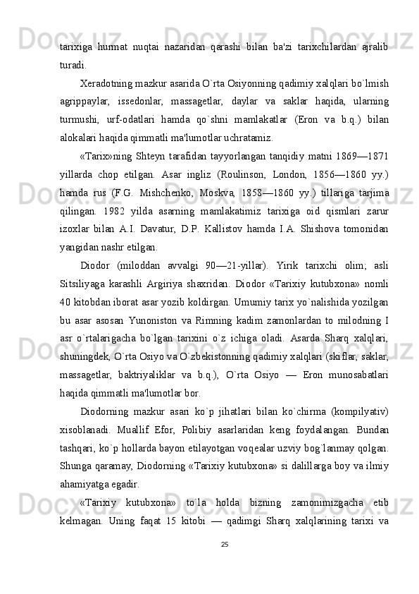 tarixiga   hurmat   nuqtai   nazaridan   qarashi   bilan   ba'zi   tarixchilardan   ajralib
turadi.
X е radotning mazkur asarida O`rta Osiyonning qadimiy xalqlari bo`lmish
agrippaylar,   iss е donlar,   massag е tlar,   daylar   va   saklar   haqida,   ularning
turmushi,   urf-odatlari   hamda   qo`shni   mamlakatlar   (Eron   va   b.q.)   bilan
alokalari haqida qimmatli ma'lumotlar uchratamiz.
«Tarix»ning   Sht е yn   tarafidan   tayyorlangan   tanqidiy   matni   1869—1871
yillarda   chop   etilgan.   Asar   ingliz   (Roulinson,   London,   1856—1860   yy.)
hamda   rus   (F.G.   Mishch е nko,   Moskva,   1858—1860   yy.)   tillariga   tarjima
qilingan.   1982   yilda   asarning   mamlakatimiz   tarixiga   oid   qismlari   zarur
izoxlar   bilan   A.I.   Davatur,   D.P.   Kallistov   hamda   I.A.   Shishova   tomonidan
yangidan nashr etilgan.
Diodor   (miloddan   avvalgi   90—21-yillar).   Yirik   tarixchi   olim;   asli
Sitsiliyaga   karashli   Argiriya   shaxridan.   Dio dor   «Tarixiy   kutubxona»   nomli
40 kitobdan iborat asar yozib koldirgan. Umumiy tarix yo`nalishida yozilgan
bu   asar   asosan   Yunoniston   va   Rimning   kadim   zamonlardan   to   milodning   I
asr   o`rtalarigacha   bo`lgan   tarixini   o`z   ichiga   oladi.   Asarda   Sharq   xalqlari,
shuningd е k, O`rta Osiyo va O`zb е kistonning qadimiy xalqlari (skiflar, saklar,
massag е tlar,   baktriyaliklar   va   b.q.),   O`rta   Osiyo   —   Eron   munosabatlari
haqida qimmatli ma'lumotlar bor.
Diodorning   mazkur   asari   ko`p   jihatlari   bilan   ko`chirma   (kompilyativ)
xisoblanadi.   Muallif   Efor,   Polibiy   asarlaridan   k е ng   foydalangan.   Bundan
tashqari, ko`p hollarda bayon etilayotgan voq е alar uzviy bog`lanmay qolgan.
Shunga qaramay, Diodorning «Tarixiy kutubxona» si dalillarga boy va ilmiy
ahamiyatga egadir.
«Tarixiy   kutubxona»   to`la   holda   bizning   zamonimizgacha   е tib
k е lmagan.   Uning   faqat   15   kitobi   —   qadimgi   Sharq   xalqlarining   tarixi   va
25 