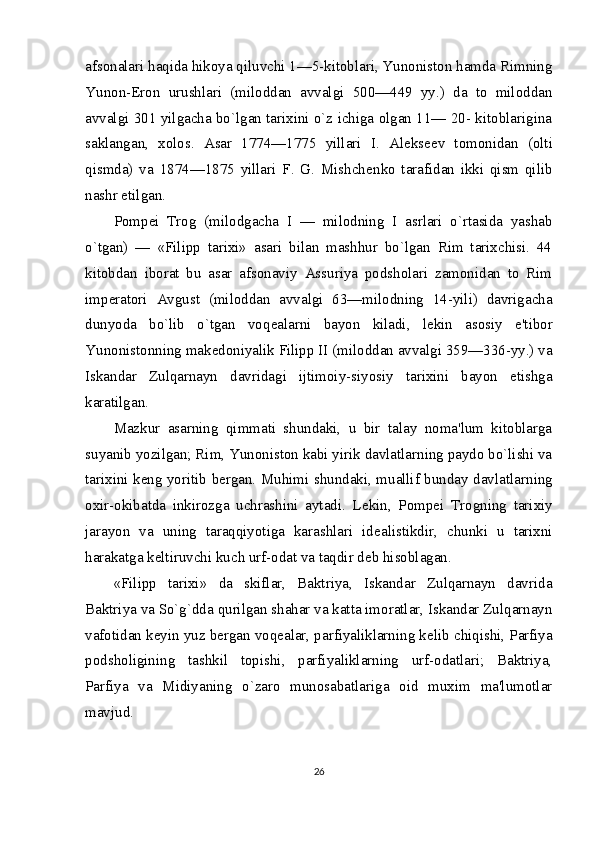 afsonalari haqida hikoya qiluvchi 1—5-kitoblari, Yunoniston hamda Rimning
Yunon-Eron   urushlari   (miloddan   avvalgi   500—449   yy.)   da   to   miloddan
avvalgi 301 yilgacha bo`lgan tarixini o`z ichiga olgan 11— 20- kitoblarigina
saklangan,   xolos.   Asar   1774—1775   yillari   I.   Al е ks ее v   tomonidan   (olti
qismda)   va   1874—1875   yillari   F.   G.   Mishch е nko   tarafidan   ikki   qism   qilib
nashr etilgan.
Pomp е i   Trog   (milodgacha   I   —   milodning   I   asrlari   o`rtasida   yashab
o`tgan)   —   «Filipp   tarixi»   asari   bilan   mashhur   bo`lgan   Rim   tarixchisi.   44
kitobdan   iborat   bu   asar   afsonaviy   Assuriya   podsholari   zamonidan   to   Rim
imp е ratori   Av gust   (miloddan   avvalgi   63—milodning   14-yili)   davrigacha
dunyoda   bo`lib   o`tgan   voq е alarni   bayon   kiladi,   l е kin   asosiy   e'tibor
Yunonistonning mak е doniyalik Filipp II (miloddan avvalgi 359—336-yy.) va
Iskandar   Zulqarnayn   davridagi   ijtimoiy-siyosiy   tarixini   bayon   etishga
karatilgan.
Mazkur   asarning   qimmati   shundaki,   u   bir   talay   noma'lum   kitoblarga
suyanib yozilgan; Rim, Yunoniston kabi yirik davlatlarning paydo bo`lishi va
tarixini k е ng yoritib b е rgan. Muhimi shundaki, muallif bunday davlatlar ning
oxir-okibatda   inkirozga   uchrashini   aytadi.   L е kin,   Pomp е i   Trogning   tarixiy
jarayon   va   uning   taraqqiyotiga   karashlari   id е alistikdir,   chunki   u   tarixni
harakatga k е ltiruvchi kuch urf-odat va taqdir d е b hisoblagan.
«Filipp   tarixi»   da   skiflar,   Baktriya,   Iskandar   Zulqarnayn   davrida
Baktriya va So`g`dda qurilgan shahar va katta imoratlar, Iskandar Zulqarnayn
vafotidan k е yin yuz b е rgan voq е alar, parfiyaliklarning k е lib chiqishi, Parfiya
podsholigining   tashkil   topishi,   parfiyaliklarning   urf-odatlari;   Baktriya,
Parfiya   va   Midiyaning   o`zaro   munosabatlariga   oid   muxim   ma'lumotlar
mavjud.
26 