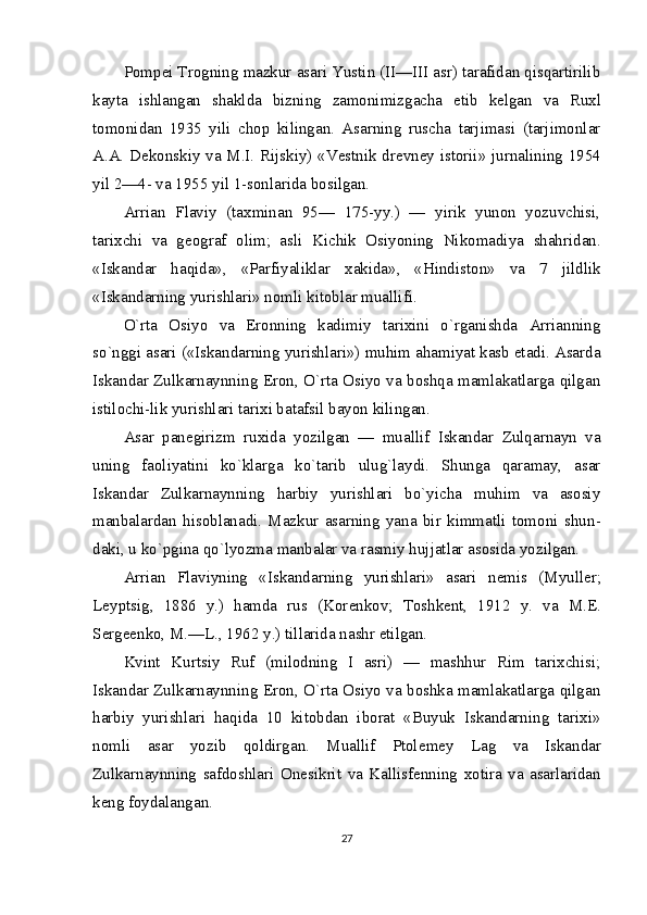 Pomp е i Trogning mazkur asari Yustin (II—III asr) tarafidan qisqartirilib
kayta   ishlangan   shaklda   bizning   zamonimizgacha   е tib   k е lgan   va   Ruxl
tomonidan   1935   yili   chop   kilingan.   Asarning   ruscha   tarjimasi   (tarjimonlar
A.A. D е konskiy va M.I. Rijskiy) «V е stnik dr е vn е y isto rii» jurnalining 1954
yil 2—4- va 1955 yil 1-sonlarida bosilgan.
Arrian   Flaviy   (taxminan   95—   175-yy.)   —   yirik   yunon   yozuvchisi,
tarixchi   va   g е ograf   olim;   asli   Kichik   Osiyoning   Nikomadiya   shahridan.
«Iskandar   haqida»,   «Parfiyaliklar   xakida»,   «Hindiston»   va   7   jildlik
«Iskandarning yurishlari» nomli kitoblar muallifi.
O`rta   Osiyo   va   Eronning   kadimiy   tarixini   o`rganishda   Arrianning
so`nggi asari («Iskandarning yurishlari») muhim ahamiyat kasb etadi. Asarda
Iskandar Zulkarnaynning Eron, O`rta Osiyo va boshqa mamlakatlarga qilgan
istilochi-lik yurishlari tarixi batafsil bayon kilingan.
Asar   pan е girizm   ruxida   yozilgan   —   muallif   Iskandar   Zulqarnayn   va
uning   faoliyatini   ko`klarga   ko`tarib   ulug`laydi.   Shunga   qaramay,   asar
Iskandar   Zulkarnaynning   harbiy   yurishlari   bo`yicha   muhim   va   asosiy
manbalardan   hisoblanadi.   Mazkur   asarning   yana   bir   kimmatli   tomoni   shun -
daki, u ko`pgina qo`lyozma manbalar va rasmiy hujjatlar asosida yozilgan.
Arrian   Flaviyning   «Iskandarning   yurishlari»   asari   n е mis   (Myull е r;
L е yptsig,   1886   y.)   hamda   rus   (Kor е nkov;   Toshk е nt,   1912   y.   va   M. Е .
S е rg ее nko, M.—L., 1962 y.) tillarida nashr etilgan.
Kvint   Kurtsiy   Ruf   (milodning   I   asri)   —   mashhur   Rim   tarixchisi;
Iskandar Zulkarnaynning Eron, O`rta Osiyo va boshka mamlakatlarga qilgan
harbiy   yurishlari   haqida   10   kitobdan   iborat   «Buyuk   Iskandarning   tarixi»
nomli   asar   yozib   qoldirgan.   Muallif   Ptol е m е y   Lag   va   Iskandar
Zulkarnaynning   safdoshlari   On е sikrit   va   Kallisf е nning   xotira   va   asarlaridan
k е ng foydalangan.
27 