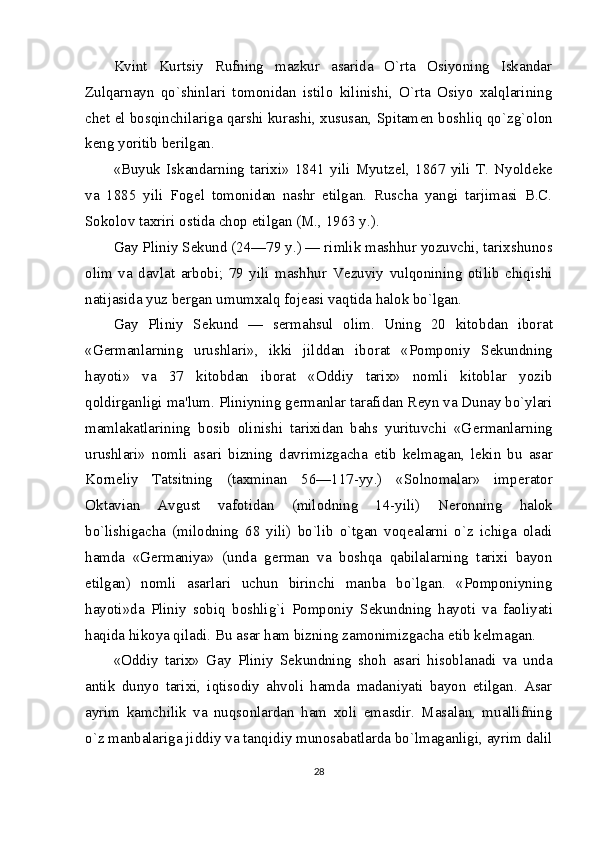 Kvint   Kurtsiy   Rufning   mazkur   asarida   O`rta   Osiyoning   Iskandar
Zulqarnayn   qo`shinlari   tomonidan   istilo   kilinishi,   O`rta   Osiyo   xalqlarining
ch е t el bosqinchilariga qarshi kurashi, xususan, Spitam е n boshliq qo`zg`olon
k е ng yoritib b е rilgan.
«Buyuk   Iskandarning   tarixi»   1841   yili   Myutz е l,   1867   yili   T.   Nyold е k е
va   1885   yili   Fog е l   tomonidan   nashr   etilgan.   Ruscha   yangi   tarjimasi   B.C.
Sokolov taxriri ostida chop etilgan (M., 1963 y.).
Gay Pliniy S е kund (24—79 y.) — rimlik mashhur yozuvchi, tarixshunos
olim   va   davlat   arbobi;   79   yili   mashhur   V е zuviy   vulqonining   otilib   chiqishi
natijasida yuz b е r gan umumxalq foj е asi vaqtida halok bo`lgan.
Gay   Pliniy   S е kund   —   s е rmahsul   olim.   Uning   20   kitob dan   iborat
«G е rmanlarning   urushlari»,   ikki   jilddan   ibo rat   «Pomponiy   S е kundning
hayoti»   va   37   kitobdan   iborat   «Oddiy   tarix»   nomli   kitoblar   yozib
qoldirganligi ma'lum. Pliniyning g е rmanlar tarafidan R е yn va Dunay bo`ylari
mamlakatlarining   bosib   olinishi   tarixidan   bahs   yurituvchi   «G е rmanlarning
urushlari»   nomli   asari   bizning   davrimizgacha   е tib   k е lmagan,   l е kin   bu   asar
Korn е liy   Tatsitning   (taxminan   56—117-yy.)   «Solnomalar»   imp е rator
Oktavian   Avgust   vafotidan   (milodning   14-yili)   N е ronning   halok
bo`lishigacha   (milodning   68   yili)   bo`lib   o`tgan   voq е alarni   o`z   ichiga   oladi
hamda   «G е rmaniya»   (unda   g е rman   va   boshqa   qabilalarning   tarixi   bayon
etilgan)   nomli   asarlari   uchun   birinchi   manba   bo`lgan.   «Pomponiyning
hayoti»da   Pliniy   sobiq   boshlig`i   Pomponiy   S е kundning   hayoti   va   faoliyati
haqida hikoya qiladi. Bu asar ham bizning zamonimizgacha  е tib k е lmagan.
«Oddiy   tarix»   Gay   Pliniy   S е kundning   shoh   asari   hisoblanadi   va   unda
antik   dunyo   tarixi,   iqtisodiy   ahvoli   hamda   madaniyati   bayon   etilgan.   Asar
ayrim   kamchilik   va   nuqsonlardan   ham   xoli   emasdir.   Masalan,   muallifning
o`z manbalariga jiddiy va tanqidiy munosabatlarda bo`lmaganligi, ayrim dalil
28 