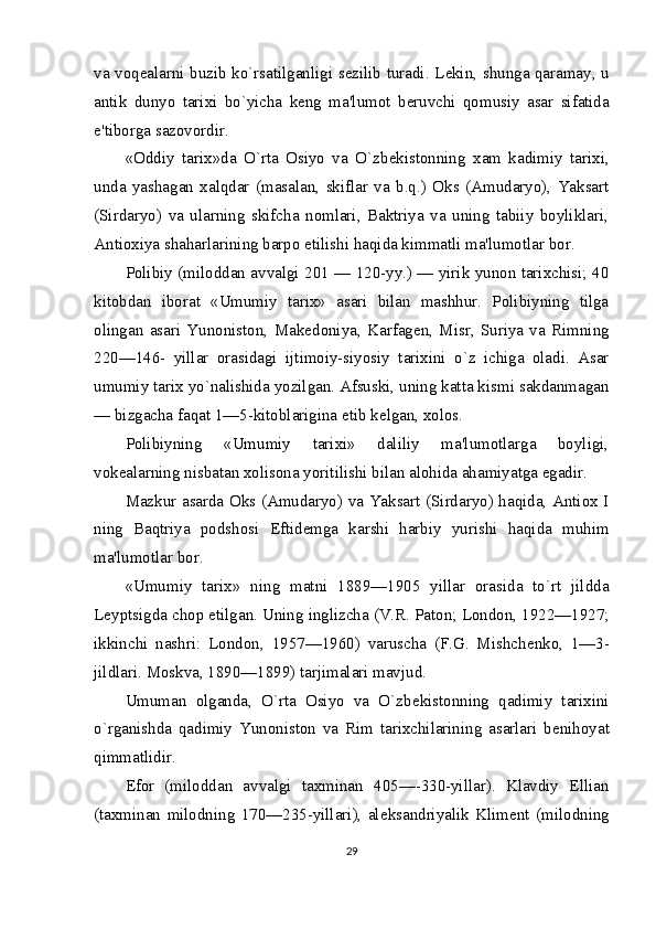 va voq е alarni buzib ko`rsatilganligi s е zilib turadi. L е kin, shunga qaramay, u
antik   dunyo   tarixi   bo`yicha   k е ng   ma'lumot   b е ruvchi   qomusiy   asar   sifatida
e'tiborga sazovordir.
«Oddiy   tarix»da   O`rta   Osiyo   va   O`zb е kistonning   xam   kadimiy   tarixi,
unda   yashagan   xalqdar   (masalan,   skiflar   va   b.q.)   Oks   (Amudaryo),   Yaksart
(Sirdaryo)   va   ularning   skifcha   nomlari,   Baktriya   va   uning   tabiiy   boyliklari,
Antioxiya shaharlarining barpo etilishi haqida kimmatli ma'lumotlar bor.
Polibiy (miloddan avvalgi 201 — 120-yy.) — yirik yunon tarixchisi; 40
kitobdan   iborat   «Umumiy   tarix»   asari   bilan   mashhur.   Polibiyning   tilga
olingan   asari   Yunoniston,   Mak е doniya,   Karfag е n,   Misr,   Suriya   va   Rimning
220—146-   yillar   orasidagi   ijtimoiy-siyosiy   tarixini   o`z   ichiga   oladi.   Asar
umumiy tarix yo`nalishida yozilgan. Afsuski, uning katta kismi sakdanmagan
— bizgacha faqat 1—5-kitoblarigina  е tib k е lgan, xolos.
Polibiyning   «Umumiy   tarixi»   daliliy   ma'lumotlarga   boyligi,
vok е alarning nisbatan xolisona yoritilishi bilan alohida ahamiyatga egadir.
Mazkur asarda Oks (Amudaryo) va Yaksart (Sirdaryo) haqida, Antiox I
ning   Baqtriya   podshosi   Eftid е mga   karshi   harbiy   yurishi   haqida   muhim
ma'lumotlar bor.
«Umumiy   tarix»   ning   matni   1889—1905   yillar   orasida   to`rt   jildda
L е yptsigda chop etilgan. Uning inglizcha (V.R. Paton; London, 1922—1927;
ikkinchi   nashri:   London,   1957—1960)   varuscha   (F.G.   Mishch е nko,   1—3-
jildlari. Mos kva, 1890—1899) tarjimalari mavjud.
Umuman   olganda,   O`rta   Osiyo   va   O`zb е kistonning   qadimiy   tarixini
o`rganishda   qadimiy   Yunoniston   va   Rim   tarixchilarining   asarlari   b е nihoyat
qimmatlidir.
Efor   (miloddan   avvalgi   taxminan   405—-330-yillar).   Klavdiy   Ellian
(taxminan   milodning   170—235-yillari),   al е ksandriyalik   Klim е nt   (milodning
29 