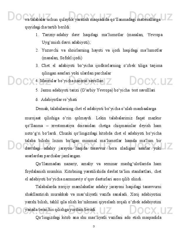 va talabalar uchun qulaylik yaratish maqsadida qo‘llanmadagi materiallarga
quyidagicha tartib berildi:
1.   Tarixiy-adabiy   davr   haqidagi   ma’lumotlar   (masalan,   Yevropa
Uyg‘onish davri adabiyoti);
2.   Yozuvchi   va   shoirlarning   hayoti   va   ijodi   haqidagi   ma’lumotlar
(masalan, Sofokl ijodi)
3.   Chet   el   adabiyoti   bo‘yicha   ijodkorlarning   o‘zbek   tiliga   tarjima
qilingan asarlari yoki ulardan parchalar
4.   Mavzular bo’yicha nazorat savollari
5.  Jaxon adabiyoti tarixi (G‘arbiy Yevropa) bo‘yicha  test savolllari
6.  Adabiyotlar ro’yhati
Demak, talabalarning chet el adabiyoti bo‘yicha o‘nlab manbaalarga
murojaat   qilishiga   o‘rin   qolmaydi.   Lekin   talabalarimiz   faqat   mazkur
qo‘llanma   –   xrestomatiya   doirasidan   chetga   chiqmasinlar   deyish   ham
noto‘g‘ri   bo‘lardi.   Chunki   qo‘lingizdagi   kitobda   chet   el   adabiyoti   bo‘yicha
talaba   bilishi   lozim   bo‘lgan   minimal   ma’lumotlar   hamda   ma’lum   bir
davrdagi   adabiy   jarayon   haqida   tasavvur   bera   oladigan   asarlar   yoki
asarlardan parchalar jamlangan.
Qo‘llanmadan   nazariy,   amaliy   va   seminar   mashg‘ulotlarida   ham
foydalanish  mumkin. Kitobning  yaratilishida  davlat  ta’lim standartlari,  chet
el adabiyoti bo‘yicha namunaviy o‘quv dasturlari asos qilib olindi.
Talabalarda   xorijiy   mamlakatlar   adabiy   jarayoni   haqidagi   tasavvurni
shakllantirish   murakkab   va   mas’uliyatli   vazifa   sanaladi.   Xorij   adabiyotini
yaxshi bilish, tahlil qila olish ko‘nikmasi qiyoslash orqali o‘zbek adabiyotini
yanada teran his qilishga yordam beradi.
Qo‘lingizdagi   kitob   ana   shu   mas’liyatli   vazifani   ado   etish   maqsadida
3 