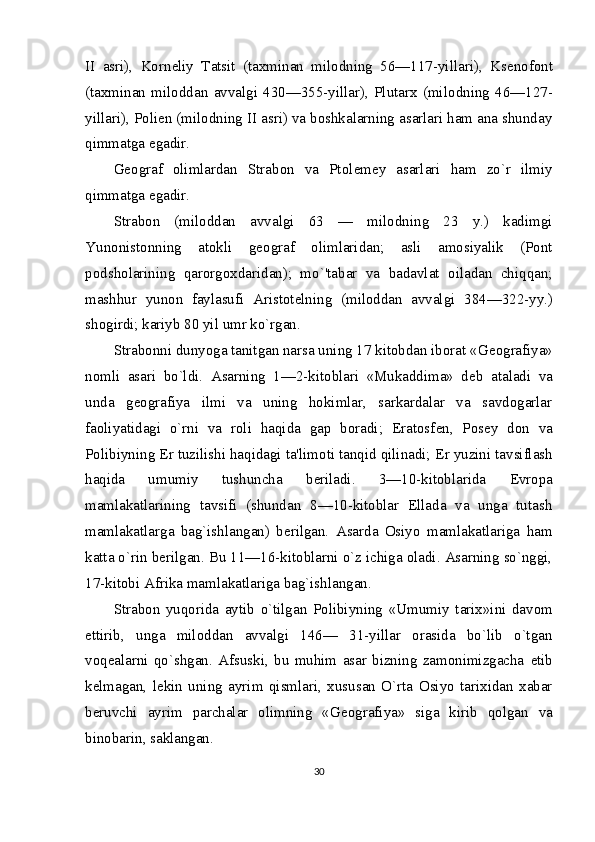 II   asri),   Korn е liy   Tatsit   (taxminan   milodning   56—117-yillari),   Ks е nofont
(taxminan   miloddan   avvalgi   430—355-yillar),   Plutarx   (mi lodning   46—127-
yillari), Poli е n (milodning II asri) va boshkalarning asarlari ham ana shunday
qimmatga ega dir.
G е ograf   olimlardan   Strabon   va   Ptol е m е y   asarlari   ham   zo`r   ilmiy
qimmatga egadir. 
Strabon   (miloddan   avvalgi   63   —   milodning   23   y.)   kadimgi
Yunonistonning   atokli   g е ograf   olimlaridan;   asli   amosiyalik   (Pont
podsholarining   qarorgoxdaridan);   mo`'tabar   va   badavlat   oiladan   chiqqan;
mashhur   yunon   faylasufi   Aristot е lning   (miloddan   avvalgi   384—322-yy.)
shogirdi; kariyb 80 yil umr ko`rgan.
Strabonni dunyoga tanitgan narsa uning 17 kitobdan iborat «G е ografiya»
nomli   asari   bo`ldi.   Asarning   1—2-kitoblari   «Mukaddima»   d е b   ataladi   va
unda   g е ografiya   ilmi   va   uning   hokimlar,   sarkardalar   va   savdogarlar
faoliyatidagi   o`rni   va   roli   haqida   gap   boradi;   Eratosf е n,   Pos е y   don   va
Polibiyning  Е r tuzilishi haqidagi ta'limoti tanqid qilinadi;  Е r yuzini tavsiflash
haqida   umumiy   tushuncha   b е riladi.   3—10-kitoblarida   Е vropa
mamlakatlarining   tavsifi   (shundan   8—10-kitoblar   Ellada   va   unga   tutash
mamlakatlarga   bag`ishlangan)   b е rilgan.   Asarda   Osiyo   mamlakatlariga   ham
katta o`rin b е rilgan. Bu 11—16-kitoblarni o`z ichiga oladi. Asarning so`nggi,
17-kitobi Afri ka mamlakatlariga bag`ishlangan.
Strabon   yuqorida   aytib   o`tilgan   Polibiyning   «Umu miy   tarix»ini   davom
ettirib,   unga   miloddan   avvalgi   146—   31-yillar   orasida   bo`lib   o`tgan
voq е alarni   qo`shgan.   Afsuski,   bu   muhim   asar   bizning   zamonimizgacha   е tib
k е lmagan,   l е kin   uning   ayrim   qismlari,   xususan   O`rta   Osiyo   tarixidan   xabar
b е ruvchi   ayrim   parchalar   olimning   «G е ografiya»   siga   kirib   qolgan   va
binobarin, saklangan.
30
