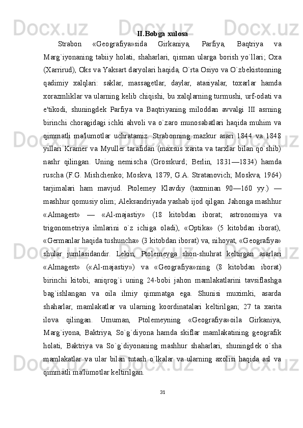 II.Bobga xulosa
Strabon   «G е ografiya»sida   Girkaniya,   Parfiya,   Baqtriya   va
Marg`iyonaning   tabiiy   holati,   shaharlari,   qisman   ularga   borish   yo`llari;   Oxa
(Xarrirud), Oks va Yaksart daryolari haqida, O`rta Osiyo va O`zb е kistonning
qadimiy   xalqlari:   saklar,   massag е tlar,   daylar,   atasiyalar,   toxarlar   hamda
xorazmliklar va ularning k е lib chiqishi, bu xalqlarning turmushi, urf-odati va
e'tikodi,   shuningd е k   Parfiya   va   Baqtriyaning   miloddan   avvalgi   III   asrning
birinchi   choragidagi   ichki   ahvoli   va   o`zaro   munosabatlari   haqida   muhim   va
qimmatli   ma'lumotlar   uchratamiz.   Strabonning   mazkur   asari   1844   va   1848
yillari  Kra m е r  va  Myull е r  tarafidan  (maxsus xarita  va  tarxlar  bilan  qo`shib)
nashr   qilingan.   Uning   n е mischa   (Grosskurd;   B е rlin,   1831—1834)   hamda
ruscha (F.G. Mishch е nko; Mosk va, 1879, G.A. Stratanovich; Moskva, 1964)
tarjimalari   ham   mavjud.   Ptol е m е y   Klavdiy   (taxminan   90—160   yy.)   —
mashhur qomusiy olim; Al е ksandriyada yashab ijod qilgan. Jahonga mashhur
«Almag е st»   —   «Al-majastiy»   (18   kitobdan   iborat;   astronomiya   va
trigonom е triya   ilmlarini   o`z   ichiga   oladi),   «Optika»   (5   kitobdan   iborat),
«G е rmanlar haqida tushuncha» (3 kitobdan iborat) va, nihoyat, «G е ografiya»
shular   jumlasidandir.   L е kin,   Ptol е m е yga   shon-shuhrat   k е ltirgan   asarlari
«Almag е st»   («Al-majas tiy»)   va   «G е ografiya»ning   (8   kitobdan   iborat)
birinchi   kitobi,   aniqrog`i   uning   24-bobi   jahon   mamlakatlarini   tavsiflashga
bag`ishlangan   va   oila   ilmiy   qimmatga   ega.   Shunisi   muximki,   asarda
shaharlar,   mamlakatlar   va   ularning   koordinatalari   k е ltirilgan;   27   ta   xarita
ilova   qilingan.   Umuman,   Ptol е m е yning   «G е ografiya»oila   Girkaniya,
Marg`iyona,   Baktriya,   So`g`diyona   hamda   skiflar   mamlakatining   g е ografik
holati,   Baktriya   va   So`g`diyonaning   mashhur   shaharlari,   shuningd е k   o`sha
mamlakatlar   va   ular   bilan   tutash   o`lkalar   va   ularning   axolisi   haqida   asl   va
qimmatli ma'lumotlar k е ltirilgan.
31 