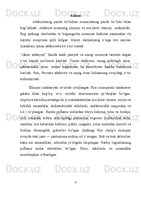 Xulosa
              Adabiyotning   paydo   bo’lishini   insoniyatning   paydo   bo’lishi   bilan
bog’lashadi.   Adabiyot   insonning   ijtimoiy   va   ma’naviy   ehtiyoji     mahsulidir.
Eng   qadimgi   davrlardan   to   bugungacha   insoniyat   badiiyat   namunalari   ila
hayotni   muqoyasa   qilib   kelgan.   Dunyo   xalqlarining   o’ziga   xos   sajiyasi
(xarakteri) aynan adabiyotda bo’y ko’rsatadi. 
“Jahon   adabiyoti”   fanida   antik   jamiyat   va   uning   insoniyat   tarixida   tutgan
o‘rni   haqida   ma’lumot   beriladi.   Yunon   adabiyoti,   uning   mifologik   asosi,
qahramonlik   eposi,   yunon   tragediyasi   va   komediyasi   haqida   tushuncha
beriladi.   Rim,   Provans   adabiyoti   va   uning   ritsar   lirikasining   rivojidagi   o‘rni
tushuntiriladi.
Ellinizm   madaniyati   ta sirida   rivojlangan   Rim   musiqasida   tantanavorʼ
galaba   bilan   bog liq-   to y,   ziyofat,   diniymarosim   qo shiqlari   bo lgan.	
ʻ ʻ ʻ ʻ
Imperiya davrida poytaxtga ko p mamlakatlardan ijrochilar (yunon, suriya va	
ʻ
bobillik   sozandalar,   aleksandriyalik   ashulachi,   andalusiyalik   raqqosalar   va
h.k.)   to plangan.   Rimda   puflama   sozlardan   tibiya   buksina,   tuba   va   boshqa,	
ʻ
torli   sozlardan   kifara,   arfa   tipidagi   psalterium   trigonon   (uchburchak   arfa),
sambika, lira turlaridan barbitos, pektis, magadis, urma sozlardan kimvol va
boshqa,   shuningdek,   gidravlos   bo lgan.   Qadimgi   Rim   cholg u   musiqasi	
ʻ ʻ
rivojida teatr janri — pantomima muhim rol o ynagan. Sirk va teatr aktyorlari	
ʻ
katta   xor   ansambllari,   orkestrlar   jo rligida   chiqishgan.   Harbiy   legionlarning	
ʻ
puflama   sozlar   orkestrlari   bo lgan.   Shoir,   ashulachi   va   sozandalar	
ʻ
musobaqalari o tkazilgan.	
ʻ
32 