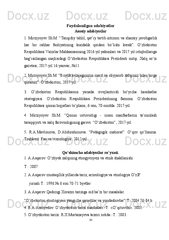 Foydalanilgan adabiyotlar
Asosiy adabiyotlar
1. Mirziyoyev Sh.M. “Tanqidiy tahlil, qat’iy tartib-intizom va shaxsiy javobgarlik
har   bir   rahhar   faoliyatining   kundalik   qoidasi   bo‘lishi   kerak”.   O‘zbekiston
Respublikasi Vazirlar Mahkamasining 2016-yil yakunlari va 2017 yil istiqbollariga
bag‘isiilangan   majlisidagi   O‘zbekiston   Respublikasi   Prezidenti   nutqi.   Xalq   so‘zi
gazetasi, 2017-yil 16-yanvar, №11.
2. Mirziyoyev Sh.M. “Buyuk kelajaginiizni mard va oliyjanob xalqimiz bilan birga
quramiz”. O‘zbekiston, 2017-yil.
3.   O‘zbekiston   Respublikasini   yanada   rivojlantirish   bo‘yicha   harakatlar
strategiyasi.   O‘zbekiston   Respublikasi   Prezidentining   farmoni.   O‘zbekiston
Respublikasi qonun hujjatlari to‘plami, 6-son, 70-modda. 2017-yil.
4.   Mirziyoyev   Sh.M.   “Qonun   ustuvorligi   -   inson   manfaatlarini   ta’minlash
taraqqiyoti va xalq farovonligining garovi. “O‘zbekiston”, 2017-yil.
5.   R.A.Mavlonova,   D.Abdurahimova.   “Pedagogik   mahorat”.   O‘quv   qo‘llanma.
Toshkent. Fan va texnologiya. 2012-yil.
Qo’shimcha adabiyotlar ro’yxati.
1. A.Asqarov. O’zbyek xalqining etnogyenyezi va etnik shakllanishi
T.: 2007
2. A.Asqarov mustaqillik yillarida tarix, arxeologiya va etnologiya O’zIF
jurnali T.: 1996 № 6 son 70-71 byetlar
3. A.Asqarov Qadimgi Xorazm tarixiga oid ba’zi bir masalalar.
“O’zbekiston etnologiyasi yangicha qarashlar va yondashuvlar” T.:2004 76-84 b.
4. B.A.Axmyedov. O’zbyekiston tarixi manbalari.-T.: «O’qituvchi». 2001.
5. O’zbyekiston tarixi. R.X.Murtazayeva taxriri ostida.-T.: 2003.
33 