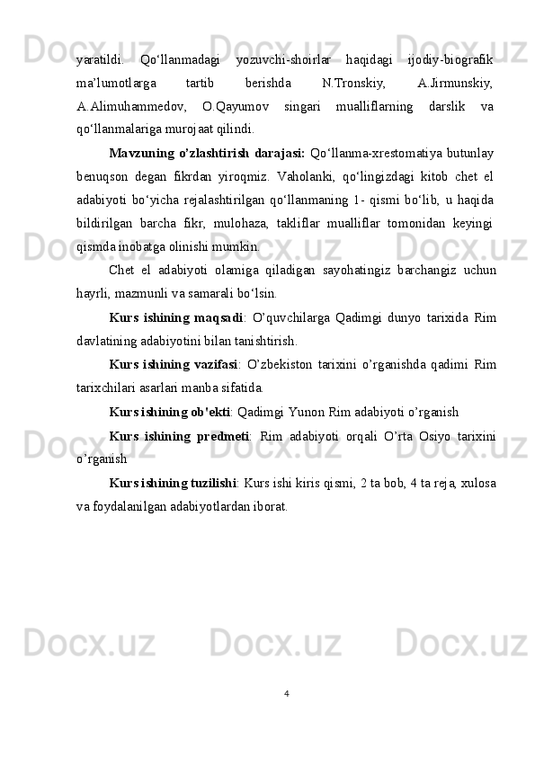 yaratildi.   Qo‘llanmadagi   yozuvchi-shoirlar   haqidagi   ijodiy-biografik
ma’lumotlarga   tartib   berishda   N.Tronskiy,   A.Jirmunskiy,
A.Alimuhammedov,   O.Qayumov   singari   mualliflarning   darslik   va
qo‘llanmalariga murojaat qilindi.
Mavzuning o’zlashtirish darajasi:   Qo‘llanma-xrestomatiya butunlay
benuqson   degan   fikrdan   yiroqmiz.   Vaholanki,   qo‘lingizdagi   kitob   chet   el
adabiyoti   bo‘yicha   rejalashtirilgan   qo‘llanmaning   1-   qismi   bo‘lib,   u   haqida
bildirilgan   barcha   fikr,   mulohaza,   takliflar   mualliflar   tomonidan   keyingi
qismda inobatga olinishi mumkin.
Chet   el   adabiyoti   olamiga   qiladigan   sayohatingiz   barchangiz   uchun
hayrli, mazmunli va samarali bo‘lsin.
Kurs   ishining   maqsadi :   O’quvchilarga   Qadimgi   dunyo   tarixida   Rim
davlatining adabiyotini bilan tanishtirish.
Kurs   ishining   vazifasi :   O’zbekiston   tаriхini   o’rganishda   qadimi   Rim
tаriхchilari asarlari manba sifatida.
Kurs ishining ob'ekti : Qadimgi Yunon Rim adabiyoti o’rganish
Kurs   ishining   predmeti :   Rim   adabiyoti   orqali   O’rta   Osiyo   tarixini
o’rganish
Kurs ishining tuzilishi : Kurs ishi kiris qismi, 2 ta bob, 4 ta reja, xulosa
va foydalanilgan adabiyotlardan iborat.
4 