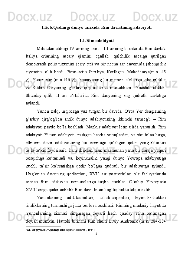 I.Bob.Qadimgi dunyo tarixida Rim davlatining adabiyoti
1.1.Rim adabiyoti
Miloddan oldingi IV asrning oxiri – III asrning boshlarida Rim davlati
Italiya   erlarining   asosiy   qismini   egallab,   qulchilik   asosiga   qurilgan
demokratik   polis   tuzumini   joriy   etdi   va   bir   necha   asr   davomida   jahongirlik
siyosatini   olib   bordi.   Birin-ketin   Sitsiliya,   Karfagen,   Makedoniya(m.o.148
y),   Yunoniston(m.o.146   y),   Ispaniyaning   bir   qismini   o‘zlariga   tobe   qildilar
va   Kichik   Osiyoning   g‘arbiy   qirg‘oqlarida   mustahkam   o‘rnashib   oldilar.
Shunday   qilib,   II   asr   o‘rtalarida   Rim   dunyoning   eng   qudratli   davlatiga
aylandi. 1
Yunon   xalqi   inqirozga   yuz   tutgan   bir   davrda,   O‘rta   Yer   dengizining
g‘arbiy   qirg‘og‘ida   antik   dunyo   adabiyotining   ikkinchi   tarmog‘i   –   Rim
adabiyoti   paydo   bo‘la   boshladi.   Mazkur   adabiyot   lotin   tilida   yaratildi.   Rim
adabiyoti Yunon adabiyoti erishgan barcha yutuqlardan, va shu bilan birga,
ellinizm   davri   adabiyotining   bu   xazinaga   qo‘shgan   qator   yangiliklardan
to‘la-to‘kis foydalanib, ham shaklan, ham mazmunan yana bir daraja yuqori
bosqichga   ko‘tariladi   va,   keyinchalik,   yangi   dunyo   Yevropa   adabiyotiga
kuchli   ta’sir   ko‘rsatishga   qodir   bo‘lgan   qudratli   bir   adabiyotga   aylandi.
Uyg‘onish   davrining   ijodkorlari,   XVII   asr   yozuvchilari   o‘z   faoliyatlarida
asosan   Rim   adabiyoti   namunalariga   taqlid   etadilar.   G‘arbiy   Yevropada
XVIII asrga qadar antiklik Rim davri bilan bog‘liq holda talqin etildi.
Yunonlarning   odat-taomillari,   asbob-anjomlari,   kiyim-kechaklari
rimliklarning turmushiga juda tez kira boshladi. Rimning madaniy hayotida
Yunonlarning   xizmati   singmagan   deyarli   hech   qanday   soha   bo‘lmagan
deyish mumkin. Hattoki birinchi Rim shoiri Liviy Andronik (m.av.284-204
1
  M. Sergeyenko, “Qadimgi Rim hayoti” Moskva , 1964;
5 