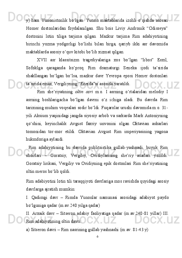 y)   ham   Yunonistonlik   bo‘lgan.   Yunon   maktablarida   izohli   o‘qishda   asosan
Homer   dostonlaridan   foydalanilgan.   Shu   bois   Liviy   Andronik   “Odisseya”
dostonini   lotin   tiliga   tarjima   qilgan.   Mazkur   tarjima   Rim   adabiyotining
birinchi   yozma   yodgorligi   bo‘lishi   bilan   birga,   qariyb   ikki   asr   davomida
maktablarda asosiy o‘quv kitobi bo‘lib xizmat qilgan.
XVII   asr   klassitsizm   tragediyalariga   xos   bo‘lgan   “libos”   Esxil,
Sofoklga   qaraganda   ko‘proq   Rim   dramaturgi   Seneka   ijodi   ta’sirida
shakllangan   bo‘lgan   bo‘lsa,   mazkur   davr   Yevropa   eposi   Homer   dostonlari
ta’sirida emas, Vergiliyning “Eneida”si asosida yaratildi.
Rim   she’riyatining   oltin   asri   m.o.   I   asrning   o‘rtalaridan   melodiy   I
asrning   boshlarigacha   bo‘lgan   davrni   o‘z   ichiga   oladi.   Bu   davrda   Rim
tarixining muhim voqealari sodir bo‘ldi. Fuqarolar urushi davomida m.o. 31-
yili Aksium yaqinidagi jangda siyosiy arbob va sarkarda Mark Antoniyning
qo‘shini,   keyinchalik   Avgust   faxriy   unvonini   olgan   Oktavian   askarlari
tomonidan   tor-mor   etildi.   Oktavian   Avgust   Rim   imperiyasining   yagona
hukmdoriga aylandi.
  Rim   adabiyotining   bu   davrida   publitsistika   gullab-yashnadi,   buyuk   Rim
shoirlari   –   Goratsiy,   Vergiliy,   Ovidiylarining   she’riy   asarlari   yozildi.
Goratsiy lirikasi, Vergiliy va Ovidiyning epik dostonlari Rim she’riyatining
oltin meros bo‘lib qoldi.
Rim adabiyotini lotin tili taraqqiyoti davrlariga mos ravishda quyidagi asosiy
davrlarga ajratish mumkin:
I.   Qadimgi   davr   –   Rimda   Yunonlar   namunasi   asosidagi   adabiyot   paydo
bo‘lguniga qadar (m.av.240 yilga qadar)
II.   Arxaik   davr   –   Sitseron   adabiy   faoliyatiga   qadar   (m.av.240-81   yillar)   III.
Rim adabiyotining oltin davri:
a) Sitseron davri – Rim nasrining gullab yashnashi (m.av. 81-43 y)
6 