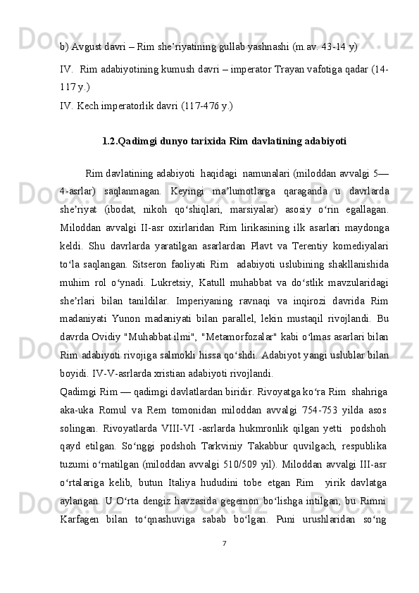 b) Avgust davri – Rim she’riyatining gullab yashnashi (m.av. 43-14 y)
IV.  Rim adabiyotining kumush davri – imperator Trayan vafotiga qadar (14-
117 y.)
IV.   Kech imperatorlik davri (117-476 y.)
1.2.Qadimgi dunyo tarixida Rim davlatining adabiyoti
Rim davlatining adabiyoti  haqidagi  namunalari (miloddan avvalgi 5—
4-asrlar)   saqlanmagan.   Keyingi   ma lumotlarga   qaraganda   u   davrlardaʼ
she riyat   (ibodat,   nikoh   qo shiqlari,   marsiyalar)   asosiy   o rin   egallagan.	
ʼ ʻ ʻ
Miloddan   avvalgi   II-asr   oxirlaridan   Rim   lirikasining   ilk   asarlari   maydonga
keldi.   Shu   davrlarda   yaratilgan   asarlardan   Plavt   va   Terentiy   komediyalari
to la   saqlangan.   Sitseron   faoliyati   Rim     adabiyoti   uslubining   shakllanishida
ʻ
muhim   rol   o ynadi.   Lukretsiy,   Katull   muhabbat   va   do stlik   mavzularidagi	
ʻ ʻ
she rlari   bilan   tanildilar.   Imperiyaning   ravnaqi   va   inqirozi   davrida   Rim	
ʼ
madaniyati   Yunon   madaniyati   bilan   parallel,   lekin   mustaqil   rivojlandi.   Bu
davrda Ovidiy "Muhabbat ilmi", "Metamorfozalar" kabi o lmas asarlari bilan	
ʻ
Rim adabiyoti rivojiga salmokli hissa qo shdi. Adabiyot yangi uslublar bilan	
ʻ
boyidi. IV-V-asrlarda xristian adabiyoti rivojlandi.
Qadimgi Rim — qadimgi davlatlardan biridir. Rivoyatga ko ra Rim  shahriga	
ʻ
aka-uka   Romul   va   Rem   tomonidan   miloddan   avvalgi   754-753   yilda   asos
solingan.   Rivoyatlarda   VIII-VI   -asrlarda   hukmronlik   qilgan   yetti     podshoh
qayd   etilgan.   So nggi   podshoh   Tarkviniy   Takabbur   quvilgach,   respublika	
ʻ
tuzumi o rnatilgan (miloddan avvalgi 510/509 yil). Miloddan avvalgi III-asr	
ʻ
o rtalariga   kelib,   butun   Italiya   hududini   tobe   etgan   Rim     yirik   davlatga	
ʻ
aylangan.   U   O rta   dengiz   havzasida   gegemon   bo lishga   intilgan,   bu   Rimni	
ʻ ʻ
Karfagen   bilan   to qnashuviga   sabab   bo lgan.   Puni   urushlaridan   so ng	
ʻ ʻ ʻ
7 