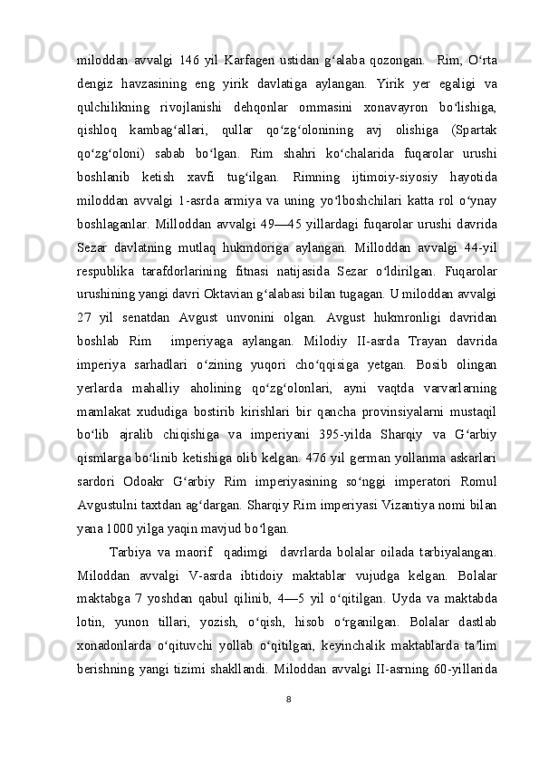 miloddan   avvalgi   146   yil   Karfagen   ustidan   g alaba   qozongan.     Rim,   O rtaʻ ʻ
dengiz   havzasining   eng   yirik   davlatiga   aylangan.   Yirik   yer   egaligi   va
qulchilikning   rivojlanishi   dehqonlar   ommasini   xonavayron   bo lishiga,	
ʻ
qishloq   kambag allari,   qullar   qo zg olonining   avj   olishiga   (Spartak	
ʻ ʻ ʻ
qo zg oloni)   sabab   bo lgan.   Rim   shahri   ko chalarida   fuqarolar   urushi	
ʻ ʻ ʻ ʻ
boshlanib   ketish   xavfi   tug ilgan.   Rimning   ijtimoiy-siyosiy   hayotida	
ʻ
miloddan   avvalgi   1-asrda   armiya   va   uning   yo lboshchilari   katta   rol   o ynay	
ʻ ʻ
boshlaganlar.  Milloddan   avvalgi   49—45  yillardagi  fuqarolar  urushi   davrida
Sezar   davlatning   mutlaq   hukmdoriga   aylangan.   Milloddan   avvalgi   44-yil
respublika   tarafdorlarining   fitnasi   natijasida   Sezar   o ldirilgan.   Fuqarolar	
ʻ
urushining yangi davri Oktavian g alabasi bilan tugagan. U miloddan avvalgi	
ʻ
27   yil   senatdan   Avgust   unvonini   olgan.   Avgust   hukmronligi   davridan
boshlab   Rim     imperiyaga   aylangan.   Milodiy   II-asrda   Trayan   davrida
imperiya   sarhadlari   o zining   yuqori   cho qqisiga   yetgan.   Bosib   olingan	
ʻ ʻ
yerlarda   mahalliy   aholining   qo zg olonlari,   ayni   vaqtda   varvarlarning	
ʻ ʻ
mamlakat   xududiga   bostirib   kirishlari   bir   qancha   provinsiyalarni   mustaqil
bo lib   ajralib   chiqishiga   va   imperiyani   395-yilda   Sharqiy   va   G arbiy	
ʻ ʻ
qismlarga bo linib ketishiga olib kelgan. 476 yil german yollanma askarlari	
ʻ
sardori   Odoakr   G arbiy   Rim   imperiyasining   so nggi   imperatori   Romul	
ʻ ʻ
Avgustulni taxtdan ag dargan. Sharqiy Rim imperiyasi Vizantiya nomi bilan	
ʻ
yana 1000 yilga yaqin mavjud bo lgan.	
ʻ
Tarbiya   va   maorif     qadimgi     davrlarda   bolalar   oilada   tarbiyalangan.
Miloddan   avvalgi   V-asrda   ibtidoiy   maktablar   vujudga   kelgan.   Bolalar
maktabga   7   yoshdan   qabul   qilinib,   4—5   yil   o qitilgan.   Uyda   va   maktabda	
ʻ
lotin,   yunon   tillari,   yozish,   o qish,   hisob   o rganilgan.   Bolalar   dastlab	
ʻ ʻ
xonadonlarda   o qituvchi   yollab   o qitilgan,   keyinchalik   maktablarda   ta lim	
ʻ ʻ ʼ
berishning yangi tizimi shakllandi. Miloddan avvalgi II-asrning 60-yillarida
8 