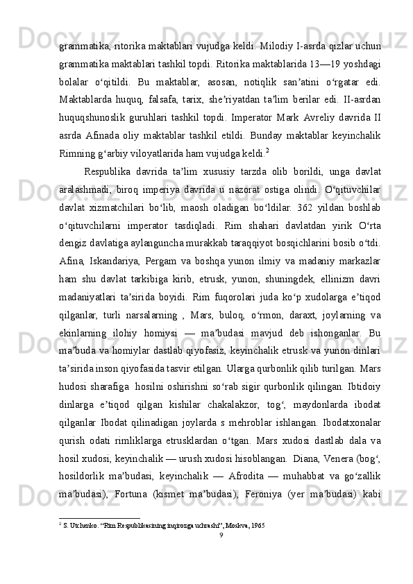 grammatika, ritorika maktablari vujudga keldi. Milodiy I-asrda qizlar uchun
grammatika maktablari tashkil topdi. Ritorika maktablarida 13—19 yoshdagi
bolalar   o qitildi.   Bu   maktablar,   asosan,   notiqlik   san atini   o rgatar   edi.ʻ ʼ ʻ
Maktablarda   huquq,   falsafa,   tarix,   she riyatdan   ta lim   berilar   edi.   II-asrdan	
ʼ ʼ
huquqshunoslik   guruhlari   tashkil   topdi.   Imperator   Mark   Avreliy   davrida   II
asrda   Afinada   oliy   maktablar   tashkil   etildi.   Bunday   maktablar   keyinchalik
Rimning g arbiy viloyatlarida ham vujudga keldi.	
ʻ 2
Respublika   davrida   ta lim   xususiy   tarzda   olib   borildi,   unga   davlat	
ʼ
aralashmadi,   biroq   imperiya   davrida   u   nazorat   ostiga   olindi.   O qituvchilar	
ʻ
davlat   xizmatchilari   bo lib,   maosh   oladigan   bo ldilar.   362   yildan   boshlab	
ʻ ʻ
o qituvchilarni   imperator   tasdiqladi.   Rim   shahari   davlatdan   yirik   O rta	
ʻ ʻ
dengiz davlatiga aylanguncha murakkab taraqqiyot bosqichlarini bosib o tdi.	
ʻ
Afina,   Iskandariya,   Pergam   va   boshqa   yunon   ilmiy   va   madaniy   markazlar
ham   shu   davlat   tarkibiga   kirib,   etrusk,   yunon,   shuningdek,   ellinizm   davri
madaniyatlari   ta sirida   boyidi.   Rim   fuqorolari   juda   ko p   xudolarga   e tiqod	
ʼ ʻ ʼ
qilganlar,   turli   narsalarning   ,   Mars,   buloq,   o rmon,   daraxt,   joylarning   va	
ʻ
ekinlarning   ilohiy   homiysi   —   ma budasi   mavjud   deb   ishonganlar.   Bu	
ʼ
ma buda va homiylar dastlab qiyofasiz, keyinchalik etrusk va yunon dinlari	
ʼ
ta sirida inson qiyofasida tasvir etilgan. Ularga qurbonlik qilib turilgan. Mars
ʼ
hudosi sharafiga   hosilni oshirishni so rab sigir qurbonlik qilingan. Ibtidoiy	
ʻ
dinlarga   e tiqod   qilgan   kishilar   chakalakzor,   tog ,   maydonlarda   ibodat	
ʼ ʻ
qilganlar   Ibodat   qilinadigan   joylarda   s   mehroblar   ishlangan.   Ibodatxonalar
qurish   odati   rimliklarga   etrusklardan   o tgan.   Mars   xudosi   dastlab   dala   va	
ʻ
hosil xudosi, keyinchalik — urush xudosi hisoblangan.  Diana, Venera (bog ,	
ʻ
hosildorlik   ma budasi,   keyinchalik   —   Afrodita   —   muhabbat   va   go zallik	
ʼ ʻ
ma budasi),   Fortuna   (kismet   ma budasi),   Feroniya   (yer   ma budasi)   kabi	
ʼ ʼ ʼ
2
  S. Utchenko. “Rim Respublikasining inqirozga uchrashi”, Moskva, 1965
9 