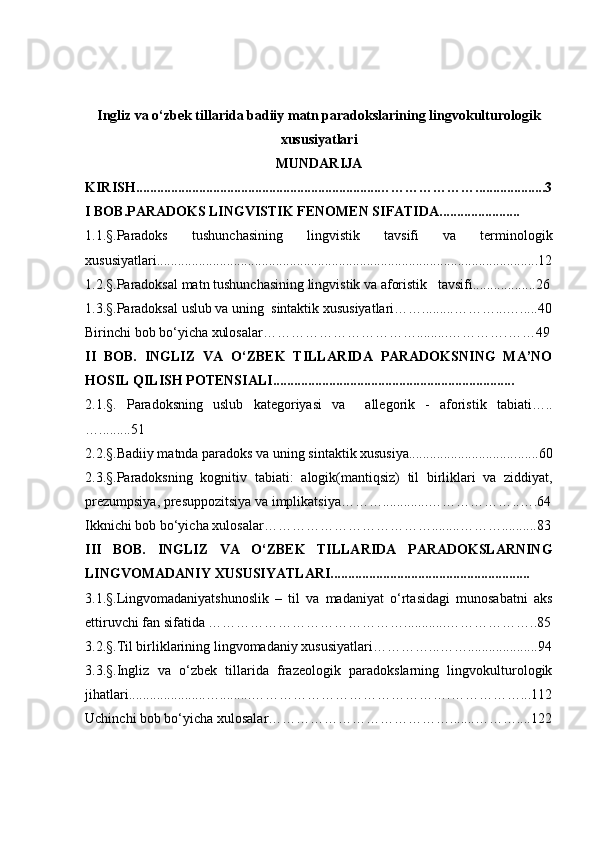 I ngliz va o‘zbek tillarida badiiy matn paradokslarining lingvokulturologik
xususiy a tlari
MUNDARIJA
KIRISH..................................................................... …………………............... ..... 3
I  BOB.PARADOKS LINGVISTIK FENOMEN SIFATIDA.......................
1. 1.§ .Paradoks   tushunchasining   lingvistik   tavsifi   va   terminologik
xususiyatlari......................................................................................................... .... 12
1.2.§ .Paradoksal matn tushuncha sining  lingvistik va aforistik     tavsifi.............. .... 26
1.3.§.Paradoksal uslub va uning   sintaktik xususiyatlari…… ......... ……… ... ….....40
Birinchi bob bo‘yicha xulosalar…………………………….........………… . ……49
II   BOB.   INGLIZ   VA   O‘ZBEK   TILLARIDA   PARADOKSNING   MA’NO
HOSIL QILIS H  POTENSIALI.....................................................................
2.1.§.   Paradoks ning   uslub   kategoriyasi   va     allegorik   -   aforistik   tabiati…..
… ... .... . . 51
2.2.§.Badiiy matnda paradoks va uning  sintaktik xususiya............................... ......60
2.3.§.Paradoksning   kognitiv   tabiati:   a logik(mantiqsiz)   til   birliklari   va   ziddiyat,
prezumpsiya, presuppozitsiya va implikatsiya……….............……………… .. ….64
Ikknichi bob bo‘yicha xulosalar ……………………………… ........ ……….......... 83
III   BOB.   INGLIZ   VA   O‘ZBEK   TILLARIDA   PARADOKSLARNING
LINGVOMADANIY XUSUSIY A TLARI.........................................................
3.1. §.Lingvomadaniyatshunoslik   –   til   va   madaniyat   o‘rtasidagi   munosabatni   aks
ettiruvchi fan sifatida ……………………………………............………………..85
3.2.§.Til birliklarining lingvomadaniy xususiyatlar i ………… ... …….............. . .....94
3.3.§.Ingliz   va   o‘zbek   tillarida   frazeologik   paradokslarning   lingvokulturologik
jihatlari ...................... … ......... …………………………………… . ……………...112
Uchinchi bob bo‘yicha xulosalar………………………………….......………....122 