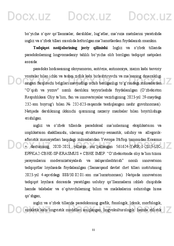 bo‘yicha   o‘quv   qo‘llanmalar,   darsliklar,   lug‘atlar,   ma’ruza   matnlarini   yaratishda
ingliz va o‘zbek tillari misolida keltirilgan ma’lumotlardan foydalanish mumkin.
Tadqiqot   natijalarining   joriy   qilinishi .   Ingliz   va   o‘zbek   tillarida
paradokslarning   lingvomadaniy   tahlili   bo‘yicha   olib   borilgan   tadqiqot   natijalari
asosida:
paradoks hodisasining oksyumoron, antiteza, antinomiya, xiazm kabi tasviriy
vositalar bilan ichki va tashqi zidlik kabi birlashtiruvchi va ma noning dinamikligiʼ
singari farqlovchi belgilari mavjudligi ochib berilganligi to‘g‘risidagi xulosalardan
“O‘qish   va   yozuv”   nomli   darslikni   tayyorlashda   foydalanilgan   (O‘zbekiston
Respublikasi  Oliy ta’lim, fan va innovatsiyalar vazirligining 2023-yil 29-maydagi
232-son   buyrug‘i   bilan   №   232-623-raqamda   tasdiqlangan   nashr   guvohnomasi).
Natijada   darslikning   ikkinchi   qismining   nazariy   manbalar   bilan   boyitilishiga
erishilgan.
ingliz   va   o‘zbek   tillarida   paradoksal   ma’nolarning   eksplikatsion   va
implikatsion   shakllanishi,   u larning   strukturaviy-semantik,   uslubiy   va     allegorik-
aforistik   xususiyatlari   haqidagi xulosalaridan   Yevropa Ittifoqi tomonidan Erasmus
+   dasturining   2020-2021   yillarga   mo‘ljallangan   561624-YeRR-1-2015-UK-
EPPKA2-CBHE-SP-ERASMUS + CBHE IMEP: “O‘zbekistonda oliy ta’lim tizimi
jarayonlarini   modernizatsiyalash   va   xalqarolashtirish”   nomli   innovatsion
tadqiqotlar   loyihasida   foydalanilgan   (Samarqand   davlat   chet   tillari   institutining
2023-yil   4-аpreldagi   888/30.02.01-son   ma’lumotnomasi).   Natijada   innovatsion
tadqiqot   loyihasi   doirasida   yaratilgan   uslubiy   qo‘llanmalarni   ishlab   chiqishda
hamda   talabalar   va   o‘qituvchilarning   bilim   va   malakalarini   oshirishga   hissa
qo‘shgan;
ingliz va o‘zbek tillarida paradoksning grafik, fonologik, leksik, morfologik,
sintaktik  kabi  lingvistik  modellari   aniqlangan,  lingvokulturologik    hamda   stilistik
11 