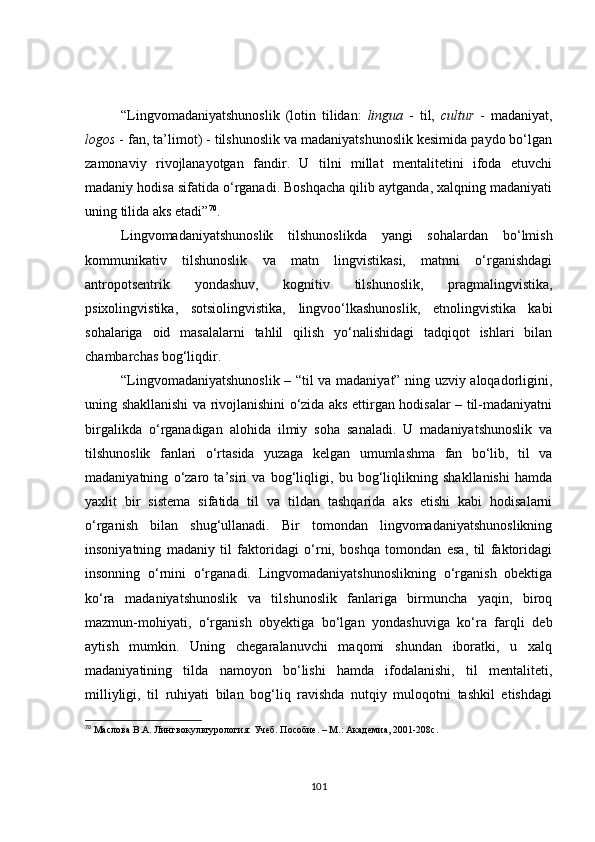 “Lingvomadaniyatshunoslik   (lotin   tilidan:   lingua   -   til,   cultur   -   madaniyat,
logos  - fan, ta’limot) - tilshunoslik va madaniyatshunoslik kesimida paydo bo‘lgan
zamonaviy   rivojlanayotgan   fandir.   U   tilni   millat   mentalitetini   ifoda   etuvchi
madaniy hodisa sifatida o‘rganadi. Boshqacha qilib aytganda, xalqning madaniyati
uning tilida aks etadi” 70
. 
Lingvomadaniyatshunoslik   tilshunoslikda   yangi   sohalardan   bo‘lmish
kommunikativ   tilshunoslik   va   matn   lingvistikasi,   matnni   o‘rganishdagi
antropotsentrik   yondashuv,   kognitiv   tilshunoslik,   pragmalingvistika,
psixolingvistika,   sotsiolingvistika,   lingvoo‘lkashunoslik,   etnolingvistika   kabi
sohalariga   oid   masalalarni   tahlil   qilish   yo‘nalishidagi   tadqiqot   ishlari   bilan
chambarchas bog‘liqdir. 
“Lingvomadaniyatshunoslik – “til va madaniyat” ning uzviy aloqadorligini,
uning shakllanishi va rivojlanishini o‘zida aks ettirgan hodisalar – til-madaniyatni
birgalikda   o‘rganadigan   alohida   ilmiy   soha   sanaladi.   U   madaniyatshunoslik   va
tilshunoslik   fanlari   o‘rtasida   yuzaga   kelgan   umumlashma   fan   bo‘lib,   til   va
madaniyatning   o‘zaro   ta’siri   va   bog‘liqligi,   bu   bog‘liqlikning   shakllanishi   hamda
yaxlit   bir   sistema   sifatida   til   va   tildan   tashqarida   aks   etishi   kabi   hodisalarni
o‘rganish   bilan   shug‘ullanadi.   Bir   tomondan   lingvomadaniyatshunoslikning
insoniyatning   madaniy   til   faktoridagi   o‘rni,   boshqa   tomondan   esa,   til   faktoridagi
insonning   o‘rnini   o‘rganadi.   Lingvomadaniyatshunoslikning   o‘rganish   obektiga
ko‘ra   madaniyatshunoslik   va   tilshunoslik   fanlariga   birmuncha   yaqin,   biroq
mazmun-mohiyati,   o‘rganish   obyektiga   bo‘lgan   yondashuviga   ko‘ra   farqli   deb
aytish   mumkin.   Uning   chegaralanuvchi   maqomi   shundan   iboratki,   u   xalq
madaniyatining   tilda   namoyon   bo‘lishi   hamda   ifodalanishi,   til   mentaliteti,
milliyligi,   til   ruhiyati   bilan   bog‘liq   ravishda   nutqiy   muloqotni   tashkil   etishdagi
70
  Маслова В.А. Лингвокул ь турология: Учеб. Пособие. – М.: Академиа, 2001-208с.
101 