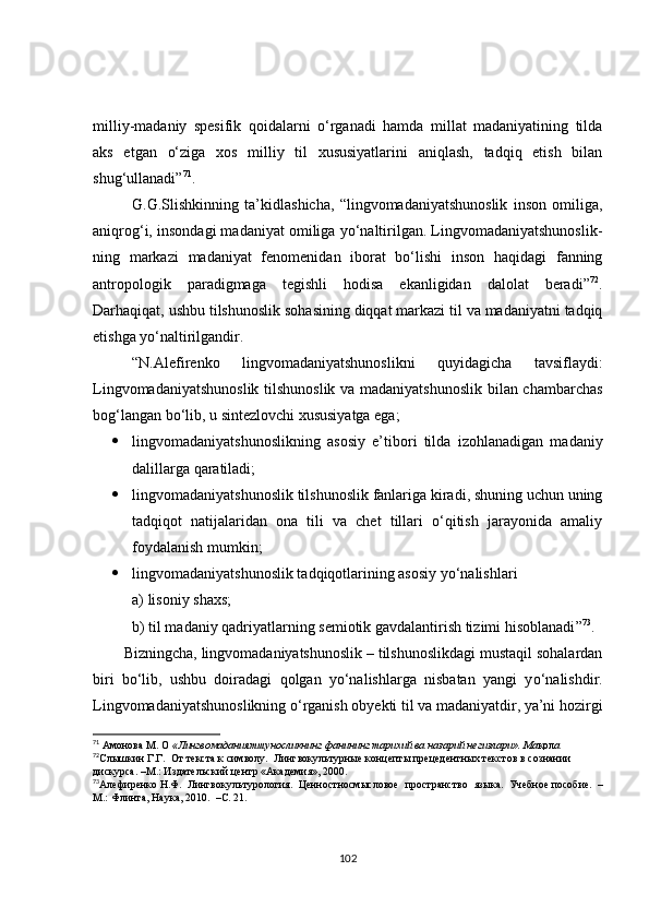 milliy-madaniy   spesifik   qoidalarni   o‘rganadi   hamda   millat   madaniyatining   tilda
aks   etgan   o‘ziga   xos   milliy   til   xususiyatlarini   aniqlash,   tadqiq   etish   bilan
shug‘ullanadi” 71
.
G.G.Sl i shkinning   ta’kidlashicha,   “lingvomadaniyatshunoslik   inson   omiliga,
aniqrog‘i, insondagi madaniyat omiliga yo‘naltirilgan. Lingvomadaniyatshunoslik-
ning   markazi   madaniyat   fenomenidan   iborat   bo‘lishi   inson   haqidagi   fanning
antropologik   paradigmaga   tegishli   hodisa   ekanligidan   dalolat   beradi” 72
.
Darhaqiqat, ushbu tilshunoslik sohasining diqqat markazi til va madaniyatni tadqiq
etishga yo‘naltirilgandir.
“N.Alefirenko   lingvomadaniyatshunoslikni   quyidagicha   tavsiflaydi:
Lingvomadaniyatshunoslik tilshunoslik va madaniyatshunoslik bilan chambarchas
bog‘langan bo‘lib, u sintezlovchi xususiyatga ega;
 lingvomadaniyatshunoslikning   asosiy   e’tibori   tilda   izohlanadigan   madaniy
dalillarga qaratiladi; 
 lingvomadaniyatshunoslik tilshunoslik fanlariga kiradi, shuning uchun uning
tadqiqot   natijalaridan   ona   tili   va   chet   tillari   o‘qitish   jarayonida   amaliy
foydalanish mumkin;
 lingvomadaniyatshunoslik tadqiqotlarining asosiy yo‘nalishlari
a) lisoniy shaxs;
b) til madaniy qadriyatlarning semiotik gavdalantirish tizimi hisoblanadi ” 73
.
Bizningcha, lingvomadaniyatshunoslik – tilshunoslikdagi mustaqil sohalardan
biri   bo‘lib,   ushbu   doiradagi   qolgan   yo‘nalishlarga   nisbatan   yangi   y o‘nalish dir.
Lingvomadaniyatshunoslikning o‘rganish obyekti til va madaniyatdir, ya’ni hozirgi
71
  A монов a   M .  O  « Лингвомаданиятшуносликнинг фанининг тарихий ва назарий негизлари».  Ma қол a
72
Слышкин   Г.Г.     От   текста   к   символу.     Лингвокультурные   концепты   прецедентных   текстов   в   сознании  
дискурса.   –М.: Издательский   центр   «Академия»,   2000.  
73
Алефиренко   Н.Ф.     Лингвокультурология.     Ценностносмысловое   пространство   языка.     Учебное   пособие.     –
М.: Флинта,   Наука,   2010.     –С.   21.
102 