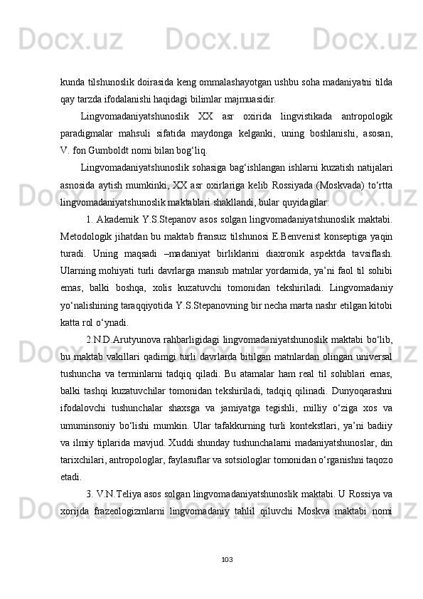 kunda tilshunoslik doirasida keng ommalashayotgan ushbu soha madaniyatni tilda
qay tarzda ifodalanishi haqidagi bilimlar majmuasidir.
Lingvomadaniyatshunoslik   XX   asr   oxirida   lingvistikada   antropologik
paradigmalar   mahsuli   sifatida   maydonga   kelganki,   uning   boshlanishi,   asosan,
V. fon Gumboldt nomi bilan bog‘liq.
Lingvomadaniyatshunoslik sohasiga bag‘ishlangan ishlarni kuzatish natijalari
asnosida   aytish   mumkinki,   XX   asr   oxirlariga   kelib   Rossiyada   (Moskvada)   to‘rtta
lingvomadaniyatshunoslik maktablari shakllandi, bular quyidagilar: 
1. Akademik Y.S.Stepanov asos  solgan lingvomadaniyatshunoslik maktabi.
Metodologik  jihatdan bu  maktab fransuz  tilshunosi  E.Benvenist  konseptiga  yaqin
turadi.   Uning   maqsadi   –madaniyat   birliklarini   diaxronik   aspektda   tavsiflash.
Ularning mohiyati turli davrlarga mansub matnlar yordamida, ya’ni faol til sohibi
emas,   balki   boshqa,   xolis   kuzatuvchi   tomonidan   tekshiriladi.   Lingvomadaniy
yo‘nalishining taraqqiyotida Y.S.Stepanovning bir necha marta nashr etilgan kitobi
katta rol o‘ynadi. 
2.N.D.Arutyunova rahbarligidagi lingvomadaniyatshunoslik maktabi bo‘lib,
bu maktab  vakillari  qadimgi  turli  davrlarda bitilgan  matnlardan  olingan  universal
tushuncha   va   terminlarni   tadqiq   qiladi.   Bu   atamalar   ham   real   til   sohiblari   emas,
balki   tashqi   kuzatuvchilar   tomonidan   tekshiriladi,   tadqiq   qilinadi.   Dunyoqarashni
ifodalovchi   tushunchalar   shaxsga   va   jamiyatga   tegishli,   milliy   o‘ziga   xos   va
umuminsoniy   bo‘lishi   mumkin.   Ular   tafakkurning   turli   kontekstlari,   ya’ni   badiiy
va ilmiy tiplarida mavjud. Xuddi shunday tushunchalarni madaniyatshunoslar, din
tarixchilari, antropologlar, faylasuflar va sotsiologlar tomonidan o‘rganishni taqozo
etadi.
3. V.N.Teliya asos solgan lingvomadaniyatshunoslik maktabi. U Rossiya va
xorijda   frazeologizmlarni   lingvomadaniy   tahlil   qiluvchi   Moskva   maktabi   nomi
103 