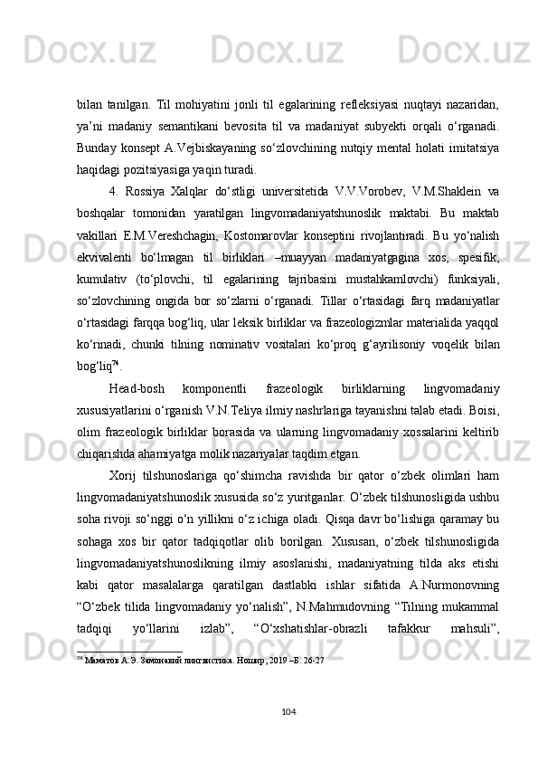 bilan   tanilgan.   Til   mohiyatini   jonli   til   egalarining   refleksiyasi   nuqtayi   nazaridan,
ya’ni   madaniy   semantikani   bevosita   til   va   madaniyat   subyekti   orqali   o‘rganadi.
Bunday  konsept   A.Vejbiskayaning  so‘zlovchining  nutqiy mental   holati  imitatsiya
haqidagi pozitsiyasiga yaqin turadi.
4.   Rossiya   Xalqlar   do‘stligi   universitetida   V.V.Vorobev,   V.M.Shaklein   va
boshqalar   tomonidan   yaratilgan   lingvomadaniyatshunoslik   maktabi.   Bu   maktab
vakillari   E.M.Vereshchagin,   Kostomarovlar   konseptini   rivojlantiradi.   Bu   yo‘nalish
ekvivalenti   bo‘lmagan   til   birliklari   –muayyan   madaniyatgagina   xos,   spesifik,
kumulativ   (to‘plovchi,   til   egalarining   tajribasini   mustahkamlovchi)   funksiyali,
so‘zlovchining   ongida   bor   so‘zlarni   o‘rganadi.   Tillar   o‘rtasidagi   farq   madaniyatlar
o‘rtasidagi farqqa bog‘liq, ular leksik birliklar va frazeologizmlar materialida yaqqol
ko‘rinadi,   chunki   tilning   nominativ   vositalari   ko‘proq   g‘ayrilisoniy   voqelik   bilan
bog‘liq 74
.
Head-bosh   komponentli   frazeologik   birliklarning   lingvomadaniy
xususiyatlarini o‘rganish V.N.Teliya ilmiy nashrlariga tayanishni talab etadi. Boisi,
olim   frazeologik   birliklar   borasida   va   ularning   lingvomadaniy   xossalarini   keltirib
chiqarishda ahamiyatga molik nazariyalar taqdim etgan.
Xorij   tilshunoslariga   qo‘shimcha   ravishda   bir   qator   o‘zbek   olimlari   ham
lingvomadaniyatshunoslik xususida so‘z yuritganlar. O‘zbek tilshunosligida ushbu
soha rivoji so‘nggi o‘n yillikni o‘z ichiga oladi. Qisqa davr bo‘lishiga qaramay bu
sohaga   xos   bir   qator   tadqiqotlar   olib   borilgan.   Xususan,   o‘zbek   tilshunosligida
lingvomadaniyatshunoslikning   ilmiy   asoslanishi,   madaniyatning   tilda   aks   etishi
kabi   qator   masalalarga   qaratilgan   dastlabki   ishlar   sifatida   A.Nurmonovning
“O‘zbek   tilida   lingvomadaniy   yo‘nalish”,   N.Mahmudovning   “Tilning   mukammal
tadqiqi   yo‘llarini   izlab”,   “O‘xshatishlar-obrazli   tafakkur   mahsuli”,
74
 Маматов А.Э. Замонавий лингвистика.  Ношир, 2019 –Б. 26-27
104 